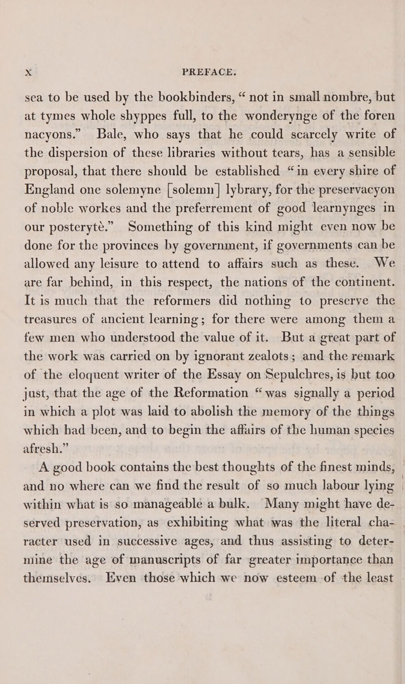 sea to be used by the bookbinders, “ not in small nombre, but at tymes whole shyppes full, to the wonderynge of the foren nacyons.” Bale, who says that he could scarcely write of the dispersion of these libraries without tears, has a sensible proposal, that there should be established “in every shire of England one solemyne [solemn] lybrary, for the preservacyon of noble workes and the preferrement of good learnynges in our posteryté.” Something of this kind might even now be done for the provinces by government, if governments can be allowed any leisure to attend to affairs such as these. We are far behind, in this respect, the nations of the continent. It is much that the reformers did nothing to preserve the treasures of ancient learning; for there were among them a few men who understood the value of it. But a great part of the work was carried on by ignorant zealots; and the remark of the eloquent writer of the Essay on Sepulchres, is but too just, that the age of the Reformation “was signally a period in which a plot was laid to abolish the memory of the things which had been, and to begin the affairs of the human species afresh.” and no where can we find the result of so much labour lying within what is so manageable a bulk. Many might have de- racter used in successive ages, and thus assisting to deter- mine the age of manuscripts of far greater importance than themselves. Even those which we now esteem of the least