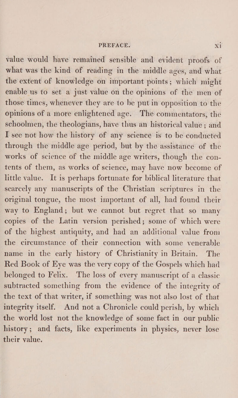 value would have remained sensible and evident proofs of what was the kind of reading in the middle ages, and what the extent of knowledge on important points; which might enable us to set a just value on the opinions of the men of those times, whenever they are to be put in opposition to the opinions of a more enlightened age. The commentators, the schoolmen, the theologians, have thus an historical value ; and I see not how the history of any science is to be conducted through the middle age period, but by the assistance of the works of science of the middle age writers, though the con- tents of them, as works of science, may have now become of little value. It is perhaps fortunate for biblical literature that scarcely any manuscripts of the Christian scriptures in the original tongue, the most important of all, had found their way to England; but we cannot but regret that so many copies of the Latin version perished; some of which were of the highest antiquity, and had an additional value from the circumstance of their connection with some venerable name in the early history of Christianity in Britain. The Red Book of Eye was the very copy of the Gospels which had belonged to Felix. The loss of every manuscript of a classic subtracted something from the evidence of the integrity of the text of that writer, if something was not also lost of that integrity itself. And not a Chronicle could perish, by which the world lost not the knowledge of some fact in our public history; and facts, like experiments in physics, never lose their value.