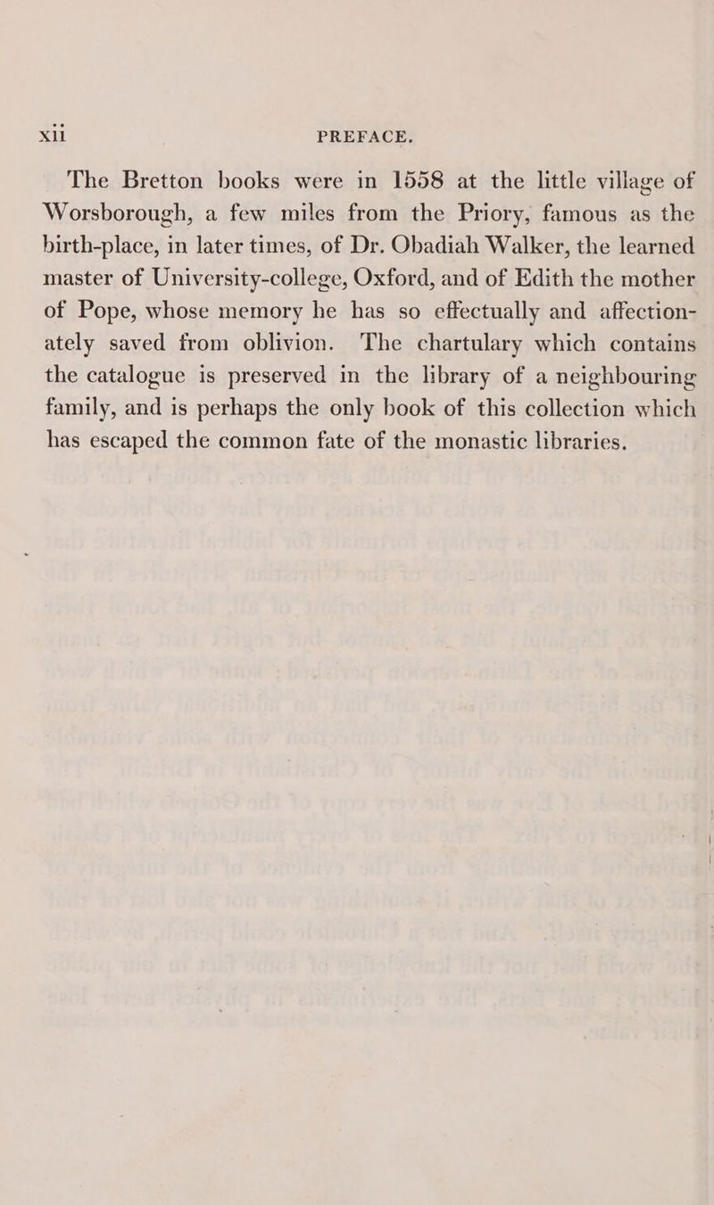 The Bretton books were in 1558 at the little village of Worsborough, a few miles from the Priory, famous as the birth-place, in later times, of Dr. Obadiah Walker, the learned master of University-college, Oxford, and of Edith the mother of Pope, whose memory he has so effectually and affection- ately saved from oblivion. The chartulary which contains the catalogue is preserved in the library of a neighbouring family, and is perhaps the only book of this collection which has escaped the common fate of the monastic libraries.