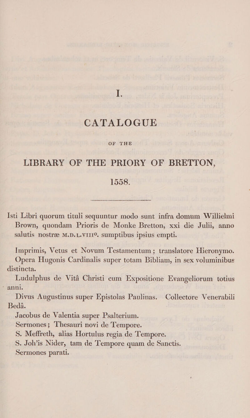 CATALOGUE OF THE LIBRARY OF THE PRIORY OF BRETTON, 1558. Isti Libri quorum tituli sequuntur modo sunt infra domum Willielmi Brown, quondam Prioris de Monke Bretton, xxi die Julii, anno salutis nostrae M.D.L.VIII°. sumptibus ipsius empti. Imprimis, Vetus et Novum Testamentum ; translatore Hieronymo. Opera Hugonis Cardinalis super totam Bibliam, in sex voluminibus distincta. Ludulphus de Vita Christi cum Expositione Evangeliorum totius anni. 7 Divus Augustinus super Epistolas Paulinas. Collectore Venerabili Beda. Jacobus de Valentia super Psalterium. Sermones; Thesauri novi de Tempore. S. Meffreth, alias Hortulus regia de Tempore. S. Joh’is Nider, tam de Tempore quam de Sanctis. Sermones parati.