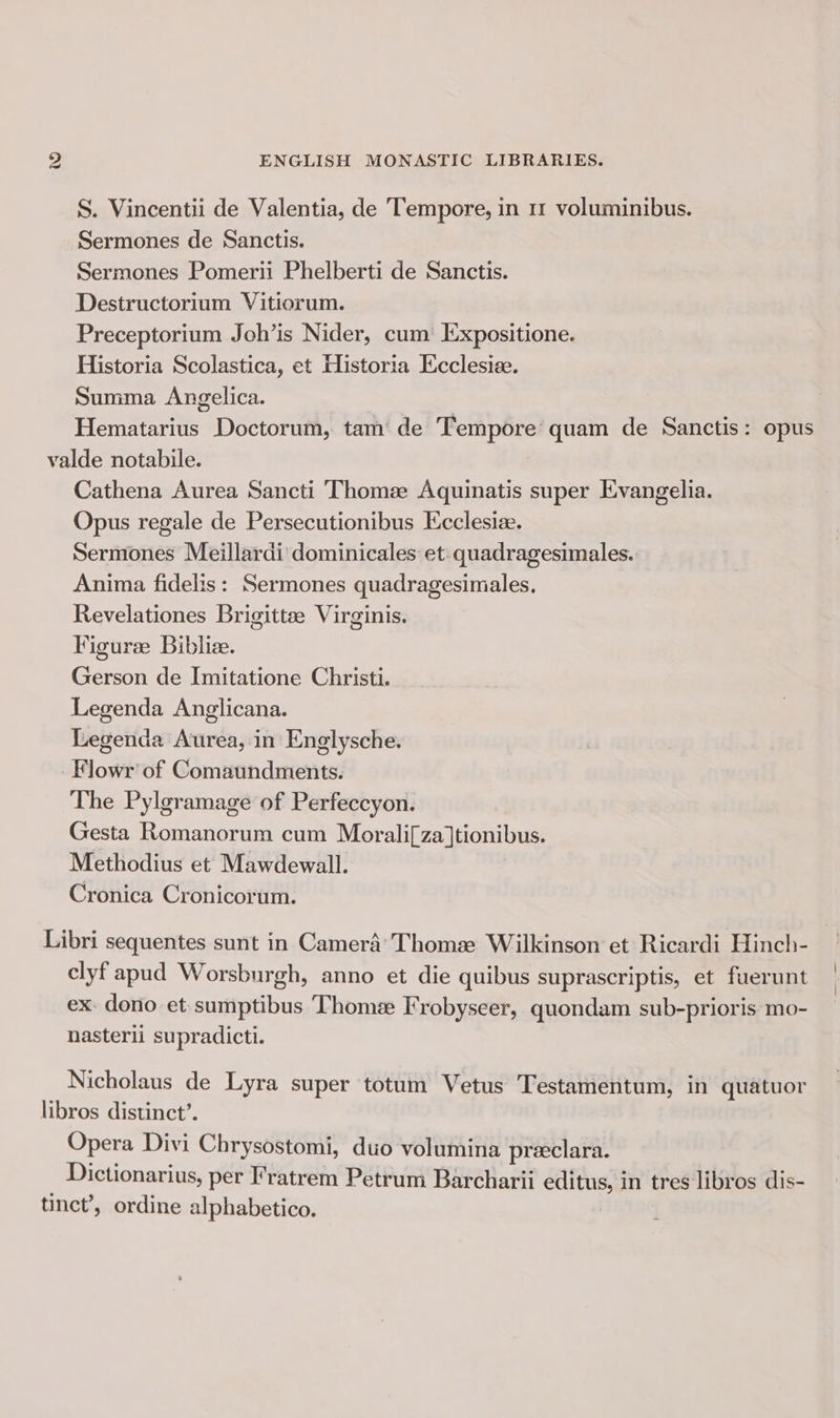 S. Vincentii de Valentia, de Tempore, in 11 voluminibus. Sermones de Sanctis. Sermones Pomerii Phelberti de Sanctis. Destructorium Vitiorum. Preceptorium Joh’is Nider, cum [Expositione. Historia Scolastica, et Historia Ecclesiee. Summa Angelica. Hematarius Doctorum, tam de Tempore’ quam de Sanctis: opus valde notabile. Cathena Aurea Sancti Thomze Aquinatis super Evangelia. Opus regale de Persecutionibus Ecclesiz. Sermones Meillardi dominicales et. quadragesimales. Anima fidelis: Sermones quadragesimales. Revelationes Brigittee Virginis. Figuree Biblize. Gerson de Imitatione Christi. Legenda Anglicana. Legenda Aurea, in Englysche. -Flowr’ of Comaundments. The Pylgramage of Perfeccyon. Gesta Romanorum cum Morali[za]tionibus. Methodius et Mawdewall. Cronica Cronicorum. Libri sequentes sunt in Camera’ Thoma: Wilkinson et Ricardi Hinch- clyf apud Worsburgh, anno et die quibus suprascriptis, et fuerunt ex. dono et sumptibus Thome Frobyseer, quondam sub-prioris mo- nasterii supradicti. Nicholaus de Lyra super totum Vetus Testamentum, in quatuor libros distinct’. Opera Divi Chrysostomi, duo volumina preeclara. . Dictionarius, per Fratrem Petrum Barcharii editus, in tres libros dis- tinct’, ordine alphabetico. -