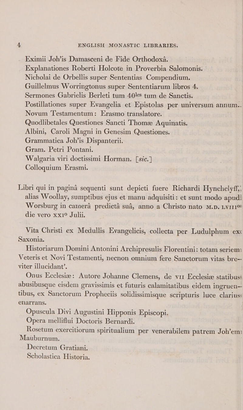 Eximii Joh’is Damasceni de Fide Orthodoxa. Explanationes Roberti Holcote in Proverbia Salomonis. Nicholai de Orbellis super Sententias Compendium. Guillelmus Worringtonus super Sententiarum libros 4, Sermones Gabrielis Berleti tum 40les tum de Sanctis. Postillationes super Evangelia et Epistolas per universum annum.. Novum Testamentum: Erasmo translatore. Quodlibetales Questiones Sancti Thome: Aquinatis. Albini, Caroli Magni in Genesim Questiones. Grammatica Joh’is Dispanterii. Gram. Petri Pontani. Walgaria viri doctissimi Horman. [sic.] Colloquium Erasmi. Libri qui in pagina sequenti sunt depicti fuere Richardi Hynchelyff,. alias Woollay, sumptibus ejus et manu adquisiti: et sunt modo apud! Worsburg in camera predieté sud, anno a Christo nato M.D. Ly111™ die vero xx1° Julii. Vita Christi ex Medullis Evangelicis, collecta per Ludulphum ex Saxonia. Historiarum Domini Antonini Archipresulis Florentini: totam seriem Veteris et Novi Testamenti, necnon omnium fere Sanctorum vitas bre-- viter illucidant’. Onus Kcclesie: Autore Johanne Clemens, de vir Ecclesize statibus! abusibusque eisdem gravissimis et futuris calamitatibus eidem ingruen— tibus, ex Sanctorum Propheciis solidissimisque scripturis luce clariuss enarrans. Opuscula Divi Augustini Hipponis Episcopi. Opera melliflui Doctoris Bernardi. Rosetum exercitiorum spiritualium per venerabilem patrem Joh’emi Mauburnum. Decretum Gratiani. Scholastica Historia.
