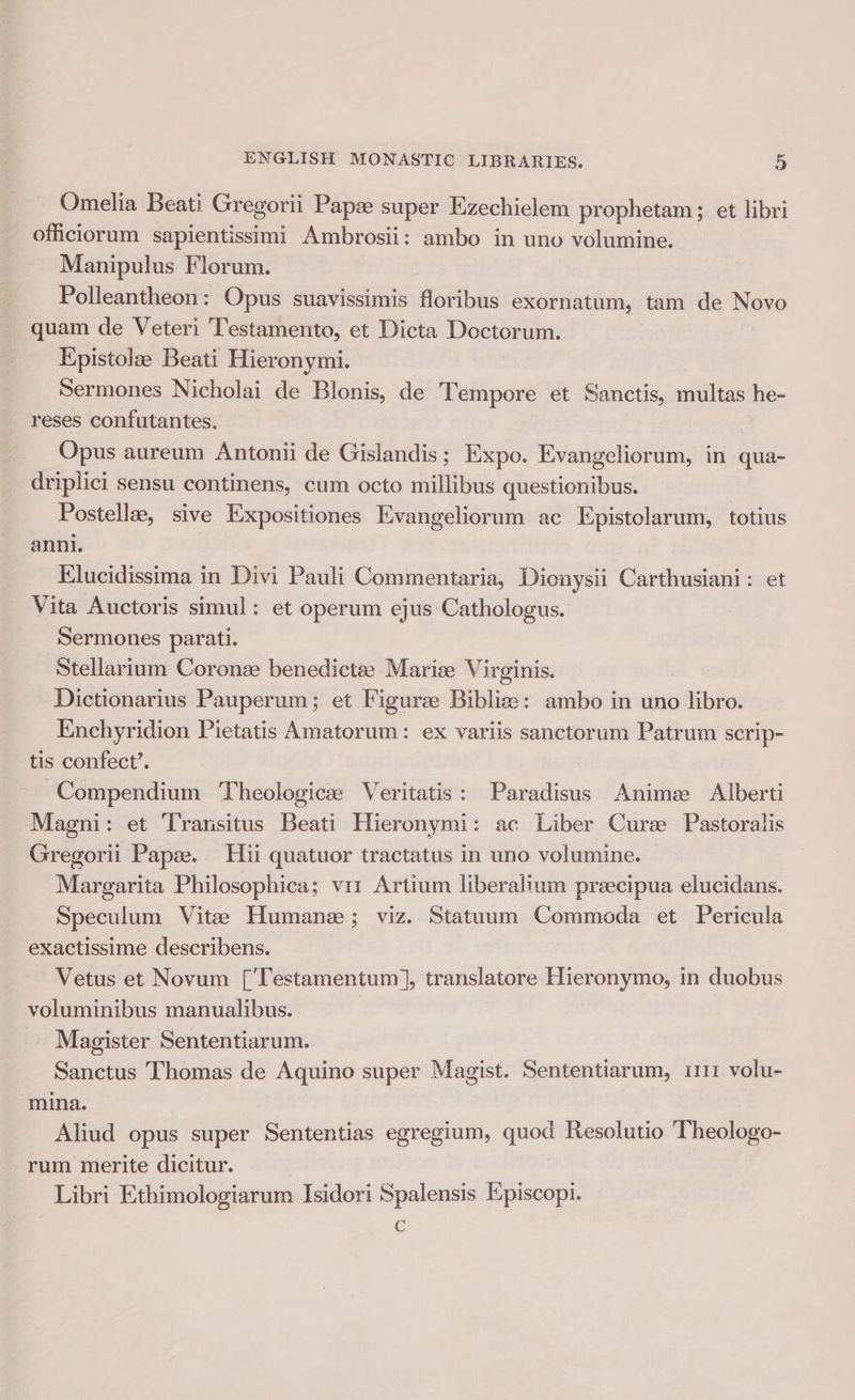Omelia Beati Gregorii Papze super Ezechielem prophetam; et libri officiorum sapientissimi Ambrosii: ambo in uno volumine. Manipulus Florum. Polleantheon: Opus suavissimis floribus exornatum, tam de Novo quam de Veter: Testamento, et Dicta Doctorum. Epistolae Beati Hieronymi. | Sermones Nicholai de Blonis, de Tempore et Sanctis, multas he- reses confutantes. Opus aureum Antonii de Gislandis; Expo. Evangeliorum, in qua- driplici sensu continens, cum octo millibus questionibus. Postellz, sive Expositiones Evangeliorum ac Epistolarum, totius anni. Elucidissima in Divi Pauli Commentaria, Dionysii Carthusiani: et Vita Auctoris simul: et operum ejus Cathologus. Sermones parati. Stellarium Coronz benedictee Mariz Virginis. Dictionarius Pauperum; et Figuree Biblize: ambo in uno libro. Enchyridion Pietatis Amatorum: ex variis sanctorum Patrum scrip- tis confect’. Compendium Theologice Veritatis: Paradisus Anime: Alberti Magni: et Transitus Beati Hieronymi: ac Liber Cure Pastoralis Gregorii Papz. Hii quatuor tractatus in uno volumine. Margarita Philosophica; vir Artium liberalium preecipua elucidans. Speculum Vitee Humane; viz. Statuum Commoda et Pericula exactissime describens. Vetus et Novum [’Testamentum], translatore Hieronymo, in duobus voluminibus manualibus. | Magister Sententiarum. Sanctus Thomas de Aquino super Magist. Sententiarum, i111 volu- mina. Aliud opus super Sententias egregium, quod Resolutio Theologo- rum merite dicitur. Libri Ethimologiarum Isidori Spalensis Episcopi. Cc