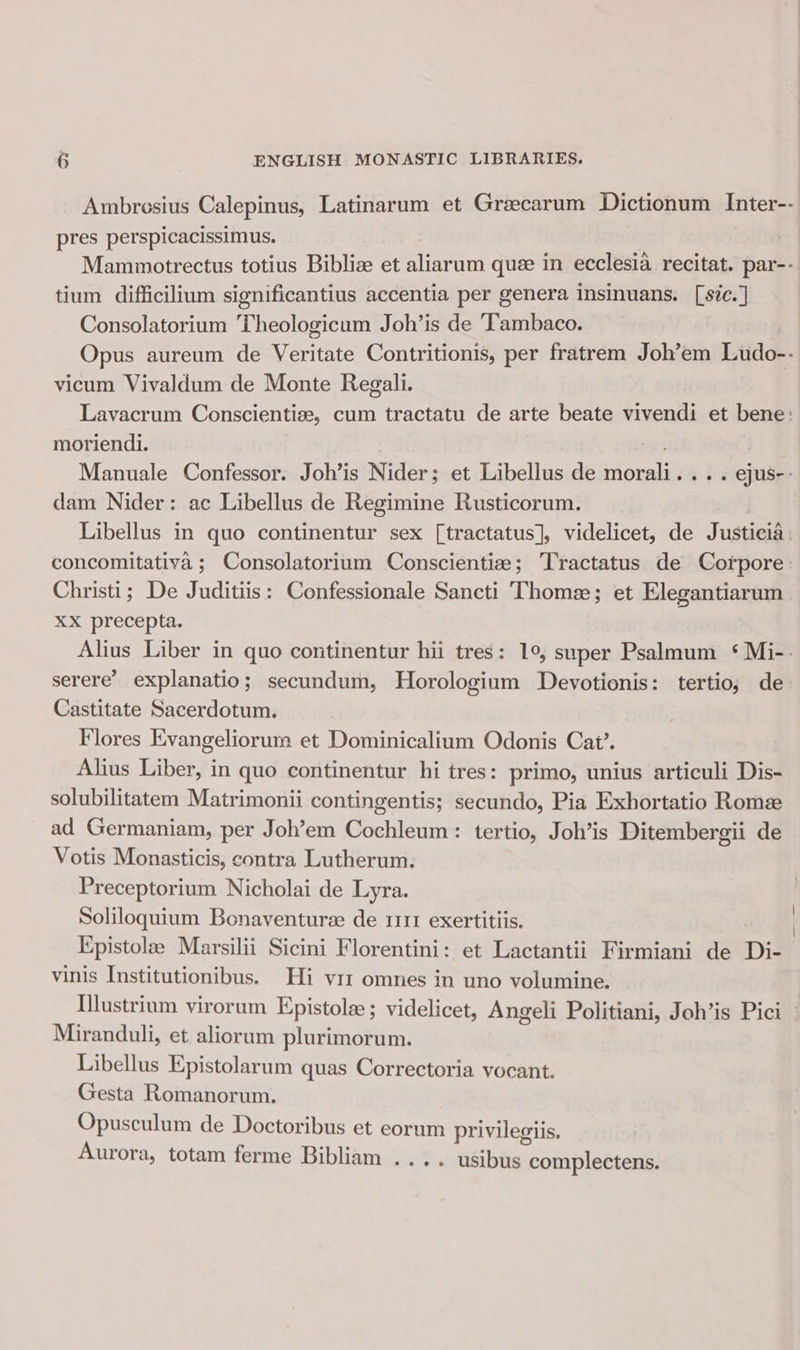 Ambrosius Calepinus, Latinarum et Grzecarum Dictionum Inter-- pres perspicacissimus. | Mammotrectus totius Biblize et aliarum quee in ecclesia recitat. par-- tium difficilium significantius accentia per genera insinuans. [sic.] Consolatorium Theologicum Joh’is de ‘T'ambaco. Opus aureum de Veritate Contritionis, per fratrem Joh’em Ludo-- vicum Vivaldum de Monte Regali. Lavacrum Conscientize, cum tractatu de arte beate vivendi et bene: moriendi. vt Manuale Confessor. Joh’is Nider; et Libellus de morali... . ejus-: dam Nider: ac Libellus de Regimine Rusticorum. Libellus in quo continentur sex [tractatus], videlicet, de Justicia: concomitativa ; Consolatorium Conscientize; Tractatus de Corpore: Christi; De Juditiis: Confessionale Sancti Thome; et Elegantiarum XX precepta. Alius Liber in quo continentur hii tres: 1°, super Psalmum ‘ Mi-. serere’ explanatio; secundum, Horologium Devotionis: tertio, de Castitate Sacerdotum. Flores Evangeliorum et Dominicalium Odonis Cat’. Alius Liber, in quo continentur hi tres: primo, unius articuli Dis- solubilitatem Matrimonii contingentis; secundo, Pia Exhortatio Rome ad Germaniam, per Joh’em Cochleum: tertio, Joh’is Ditembergii de Votis Monasticis, contra Lutherum. Preceptorium Nicholai de Lyra. Soliloquium Bonaventuree de 1111 exertitiis. Kpistole Marsilii Sicini Florentini: et Lactantii Firmiani de Di- vinis Institutionibus. Hi viz omnes in uno volumine. Uilustrium virorum Epistole ; videlicet, Angeli Politiani, Joh’is Pici » Miranduli, et aliorum plurimorum. Libellus Epistolarum quas Correctoria vocant. Gesta Romanorum. Opusculum de Doctoribus et eorum privilegiis. Aurora, totam ferme Bibliam .... usibus complectens.