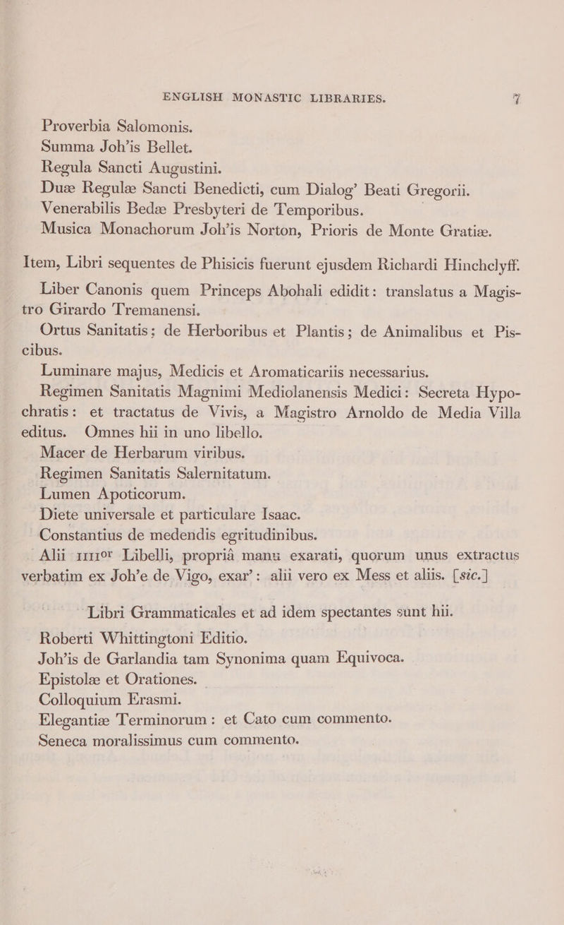 Proverbia Salomonis. Summa Joh’is Bellet. Regula Sancti Augustini. Touns Regulee Sancti Benedicti, cum Dialog’ Beati Gregorii. Venerabilis Bedze Presbyteri de Rcuporh i. Musica Monachorum Joh’is Norton, Prioris de Monte Gratiz. Item, Libri sequentes de Phisicis fuerunt ejusdem Richardi Hinchclyff. Liber Canonis quem Princeps Abohali edidit: translatus a Magis- tro Girardo 'Tremanensi. Ortus Sanitatis; de Herboribus et Plantis; de Animalibus et Pis- cibus. Luminare majus, Medicis et Aromaticariis necessarius. Regimen Sanitatis Magnimi Mediolanensis Medici: Secreta Hypo- chratis: et tractatus de Vivis, a Magistro Arnoldo de Media Villa editus. Omnes hii in uno libello. Macer de Herbarum viribus. Regimen Sanitatis Salernitatum. Lumen Apoticorum. Diete universale et particulare Isaac. Constantius de medendis egritudinibus. Alii 11119 Libelli, propria manu exarati, quorum unus extractus verbatim ex Joh’e de Vigo, exar’: alii vero ex Mess et allis. [szc. ] ‘Libri Grammaticales et ad idem spectantes sunt hii. Roberti Whittingtoni Editio. Joh’is de Garlandia tam Synonima quam Equivoca. Epistolee et Orationes. Colloquium Erasmi. Elegantize Terminorum: et Cato cum commento. Seneca moralissimus cum commento.