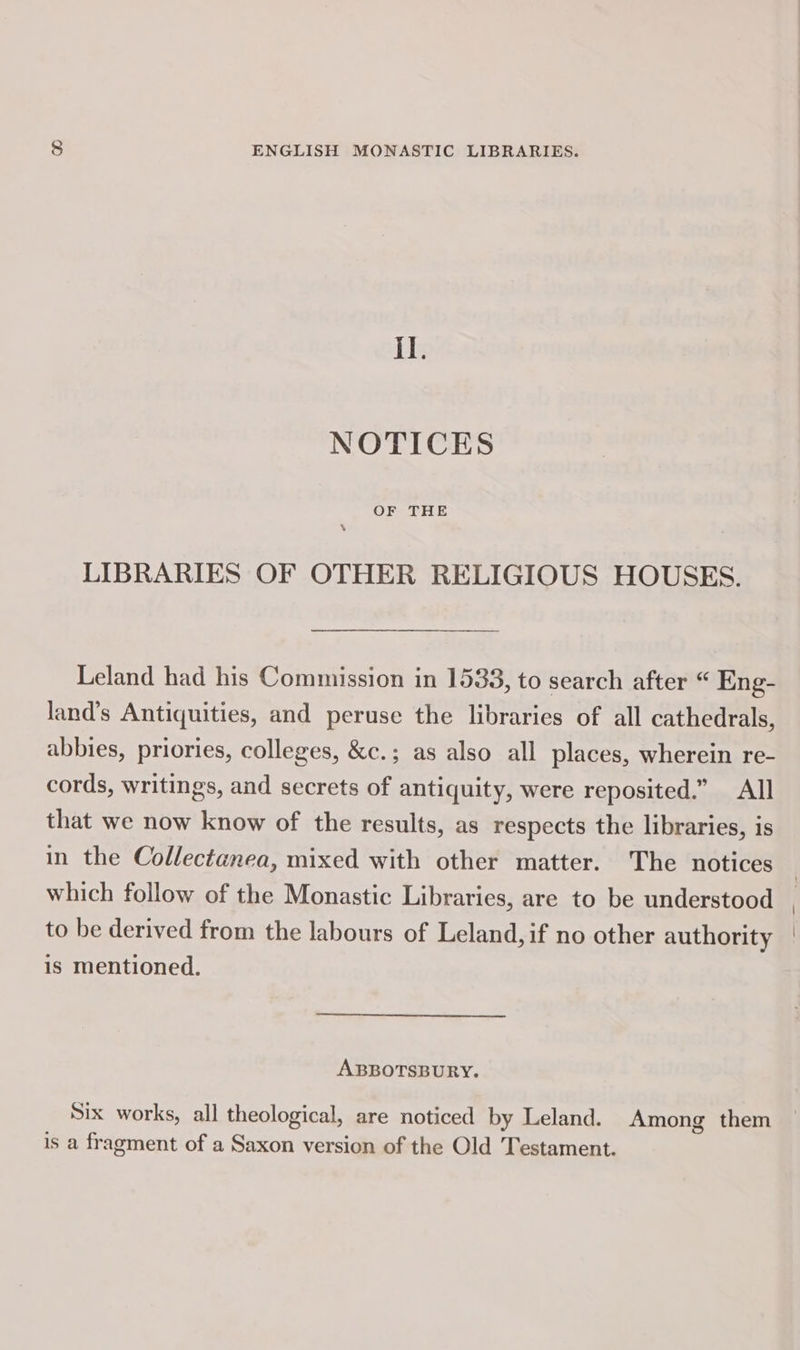 il. NOTICES OF THE LIBRARIES OF OTHER RELIGIOUS HOUSES. Leland had his Commission in 1533, to search after “ Eng- land’s Antiquities, and peruse the libraries of all cathedrals, abbies, priories, colleges, &amp;c.; as also all places, wherein re- cords, writings, and secrets of antiquity, were reposited.” All that we now know of the results, as respects the libraries, is in the Collectanea, mixed with other matter. The notices which follow of the Monastic Libraries, are to be understood to be derived from the labours of Leland, if no other authority is mentioned. ABBOTSBURY. Six works, all theological, are noticed by Leland. Among them is a fragment of a Saxon version of the Old Testament.