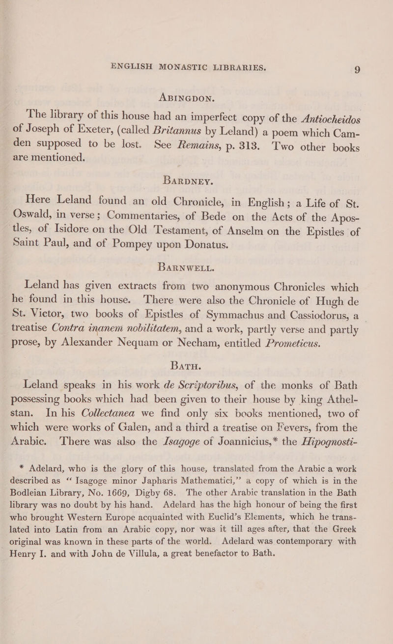 ABINGDON. The library of this house had an imperfect copy of the Antiocheidos _ of Joseph of Exeter, (called Britannus by Leland) a poem which Cam- den supposed to be lost. See Remains, p: 313. Two other books are mentioned. BARDNEY. Here Leland found an old Chronicle, in English; a Life of St. Oswald, in verse ; Commentaries, of Bede on the Acts of the Apos- tles, of Isidore on the Old Testament, of Anselm on the Epistles of Saint Paul, and of Pompey upon Donatus. BARNWELL. Leland has given extracts from two anonymous Chronicles which he found in this house. There were also the Chronicle of Hugh de St. Victor, two books of Epistles of Symmachus and Cassiodorus, a_ treatise Contra inanem nobilitatem, and a work, partly verse and partly prose, by Alexander Nequam or Necham, entitled Prometicus. Batu. Leland speaks in his work de Scriptoribus, of the monks of Bath possessing books which had been given to their house by king Athel- stan. In his Collectanea we find only six beoks mentioned, two of which were works of Galen, and a third a treatise on /evers, from the Arabic. There was also the Jsagoge of Joannicius,* the Hipognosti- * Adelard, who is the glory of this house, translated from the Arabic a work described as ‘‘ Isagoge minor Japharis Mathematici,” a copy of which is in the Bodleian Library, No. 1669, Digby 68. The other Arabic translation in the Bath library was no doubt by his hand. Adelard has the high honour of being the first who brought Western Europe acquainted with Euclid’s Elements, which he trans- lated into Latin from an Arabic copy, nor was it till ages after, that the Greek original was known in these parts of the world. Adelard was contemporary with Henry I. and with John de Villula, a great benefactor to Bath.