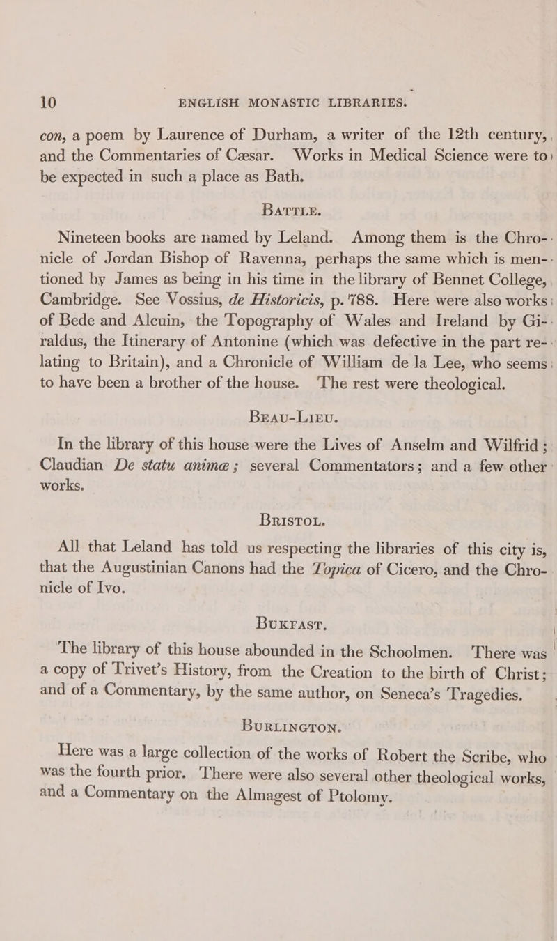 con, a poem by Laurence of Durham, a writer of the 12th century, , and the Commentaries of Caesar. Works in Medical Science were to: be expected in such a place as Bath. BATTLE. Nineteen books are named by Leland. Among them is the Chro-: nicle of Jordan Bishop of Ravenna, perhaps the same which is men-- tioned by James as being in his time in the library of Bennet College, Cambridge. See Vossius, de Historicis, p.'788. Here were also works: of Bede and Alcuin, the Topography of Wales and Ireland by Gi-- raldus, the Itinerary of Antonine (which was defective in the part re-. lating to Britain), and a Chronicle of William de la Lee, who seems : to have been a brother of the house. ‘The rest were theological. Beavu-LieEv. In the library of this house were the Lives of Anselm and Wilfrid ; Claudian De statu anime; several Commentators; and a few other: works. BRISTOL. All that Leland has told us respecting the libraries of this city is, that the Augustinian Canons had the Topica of Cicero, and the Chro- nicle of Ivo. BukKFAst., The library of this house abounded in the Schoolmen. There was | a copy of Trivet’s History, from the Creation to the birth of Christ ; and of a Commentary, by the same author, on Seneca’s Tragedies. BuRLINGTON. Here was a large collection of the works of Robert the Scribe, who was the fourth prior. There were also several other theological works, and a Commentary on the Almagest of Ptolomy.