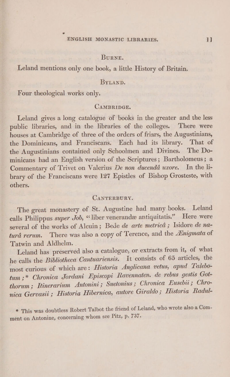 ENGLISH MONASTIC LIBRARIES. 1] BuRNE. Leland mentions only one book, a little History of Britain. ByLanp. Four theological works only. CAMBRIDGE. Leland gives a long catalogue of books in the greater and the less public libraries, and in the libraries of the colleges. ‘There were houses at Cambridge of three of the orders of friars, the Augustinians, the Dominicans, and Franciscans. Each had its library. That of the Augustinians contained only Schoolmen and Divines. The Do- minicans had an English version of the Scriptures; Bartholomeus; a Commentary of Trivet on Valerius De non ducendd uxore. In the hli- brary of the Franciscans were 127 Epistles of Bishop Grosteste, with others. CANTERBURY. The great monastery of St. Augustine had many books. Leland calls Philippus super Job, “ liber venerandee antiguitatis.” Here were several of the works of Alcuin; Bede de arte metricd ; Isidore de na- turd rerum. There was also a copy of Terence, and the Zinigmata of Tatwin and Aldhelm. . Leland has preserved also a catalogue, or extracts from it, of what he calls the Bibliotheca Cantuariensis. it consists of 65 articles, the most curious of which are: Historia Anglicana vetus, apud Talebo- tum :* Chronica Jordani Episcopt Ravennaten. de rebus gestis Got- thorum ; Itinerarium Antonine ; Suetonius ; Chronica Eusebii ; Chro- nica Gervasii ; Historia Hibernica, autore Giraldo; Historia Radul- * This was doubtless Robert Talbot the friend of Leland, who wrote also a Com- ment on Antonine, concerning whom see Pitz, p. 737.