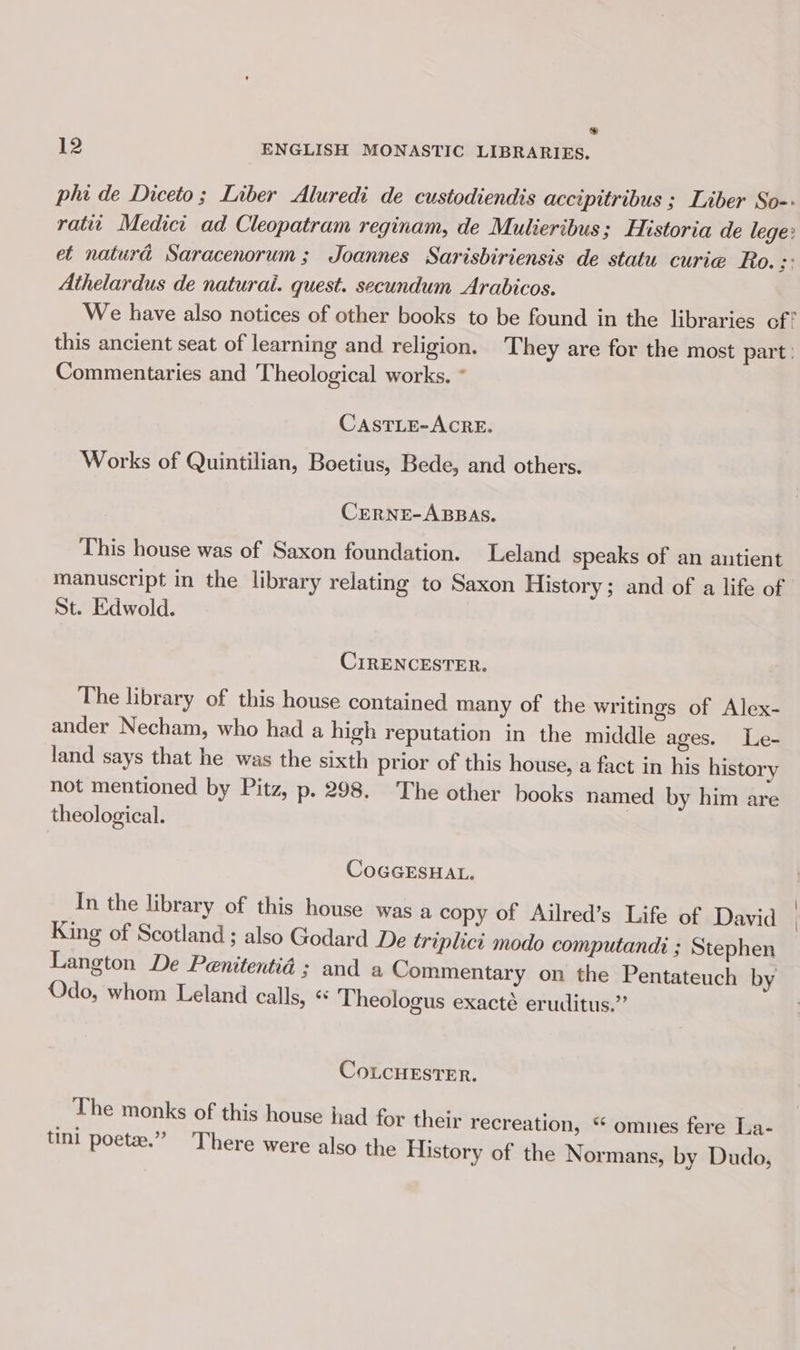 e 12 ENGLISH MONASTIC LIBRARIES. phi de Diceto; Liber Aluredi de custodiendis accipitribus ; Liber So-- ratit Medici ad Cleopatram reginam, de Mulieribus; Historia de lege: et naturd Saracenorum; Joannes Sarisbiriensis de statu curie Ro. : Athelardus de naturai. quest. secundum Arabicos. We have also notices of other books to be found in the libraries of? this ancient seat of learning and religion. They are for the most part: Commentaries and Theological works. * CASTLE-ACRE. Works of Quintilian, Boetius, Bede, and others. CERNE-ABBAS. This house was of Saxon foundation. Leland speaks of an antient manuscript in the library relating to Saxon History; and of a life of St. Edwold. CIRENCESTER. The library of this house contained many of the writings of Alex- ander Necham, who had a high reputation in the middle ages. Le- land says that he was the sixth prior of this house, a fact in his history not mentioned by Pitz, p. 298. The other books named by him are theological. COGGESHAL. In the library of this house was a copy of Ailred’s Life of David King of Scotland ; also Godard De triplici modo computandi ; Stephen Langton De Penitentid ; and a Commentary on the Pentateuch by Odo, whom Leland calls, ¢ Theologus exacté eruditus.” CoLCHESTER. The monks of this house had for their recreation, “ omnes fere La- uni poetee.” There were also the History of the Normans, by Dudo,
