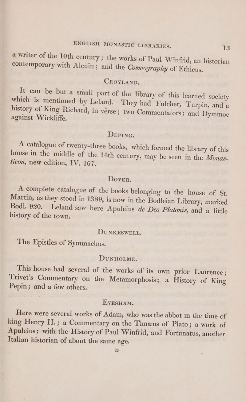 a writer of the 10th century ; the works of Paul Winfrid, an historian contemporary with Alcuin; and the Cosmography of Ethicus. CROYLAND. It can be but a small part of the library of this learned society which is mentioned by Leland. They had Fulcher, Turpin, and a history of King Richard, in verse 3; two Commentators; and Dymmoc against Wickliffe. DeEPING. A catalogue of twenty-three books, which formed the library of this house in the middle of the 14th centur » may be seen in the Monas- ticon, new edition, IV. 16’. Dover. A complete catalogue of the books belonging to the house of St. Martin, as they stood in 1389, is now in the Bodleian Library, marked Bodl. 920. Leland saw here Apuleius de Deo Platonis, and a little history of the town. DuUNKESWELL. The Epistles of Symmachus. DuNHOLME. This house had several of the works of its own prior Laurence ; Trivet’s Commentary on the Metamorphosis; a History of King Pepin; and a few others. EvresHaM. Here were several works of Adam, who was the abbot 1n the time of king Henry II.; a Commentary on the Timezeus of Plato; a work of Apuleius; with the History of Paul Winfrid, and Fortunatus, another Italian historian of about the same age. D