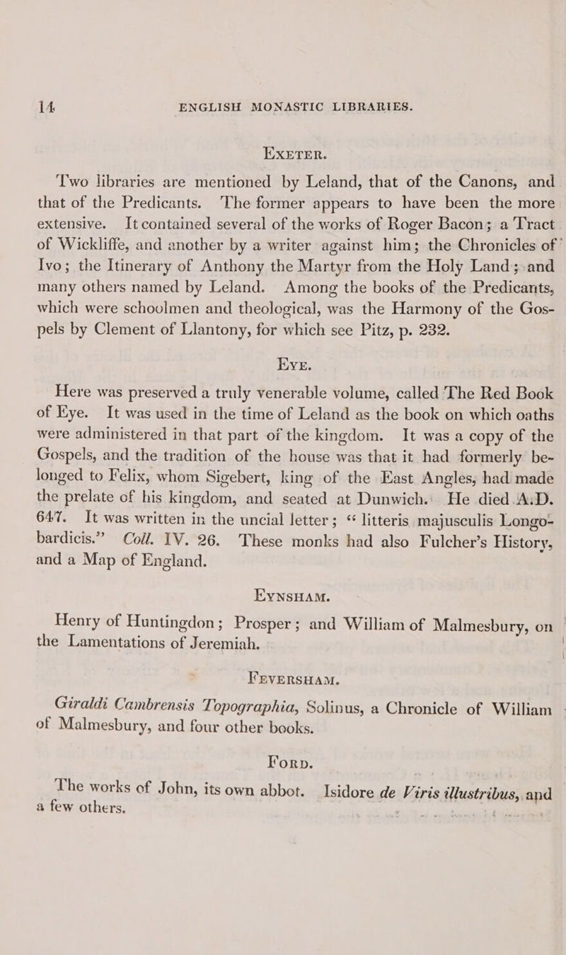 EXETER. T'wo libraries are mentioned by Leland, that of the Canons, and that of the Predicants. The former appears to have been the more extensive. It contained several of the works of Roger Bacon; a Tract of Wickliffe, and another by a writer against him; the Chronicles of’ Ivo; the Itinerary of Anthony the Martyr from the Holy Land; and many others named by Leland. Among the books of the Predicants, which were schoulmen and theological, was the Harmony of the Gos- pels by Clement of Llantony, for which see Pitz, p. 232. Eve. Here was preserved a truly venerable volume, called The Red Book of Eye. It was used in the time of Leland as the book on which oaths were administered in that part of the kingdom. It was a copy of the Gospels, and the tradition of the house was that it had formerly be- longed to Felix, whom Sigebert, king of the East Angles, had made the prelate of his kingdom, and seated at Dunwich.' He died.A:D. 647. It was written in the uncial letter; “ litteris majusculis Longo- bardicis.” Coll. 1V. 26. These monks had also Fulcher’s History, and a Map of England. EYNsHAM. Henry of Huntingdon; Prosper; and William of Malmesbury, on — the Lamentations of Jeremiah. FEVERSHAM. Giraldi Cambrensis Topographia, Solinus, a Chronicle of William of Malmesbury, and four other books. Forp. The works of John, its own abbot. Isidore de Viris illustribus,.and a few others, ; pont
