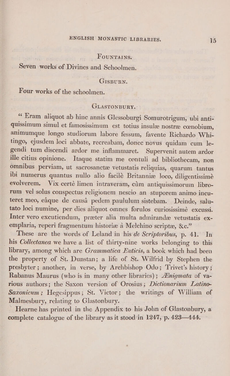 Fountains. Seven works of Divines and Schoolmen. GISBURN. Four works of the schoolmen. GLASTONBURY. ° “ Eram aliquot ab hinc annis Glessoburgi Somurotrigum, ubi anti- quissimum simul et famosissimum est totius insule nostree coenobium, animumque longo studiorum labore fessum, favente Richardo Whi- tingo, ejusdem ei abbate, recreabam, donec nevus quidam cum le- gendi tum discendi ardor me inflammaret. Supervenit autem ardor ille citius opinione. Itaque statim me contuli ad bibliothecam, non omnibus perviam, ut sacrosancte vetustatis reliquias, quarum tantus ibi numerus quantus nullo alio facilé Britannie loco, diligentissimé evolverem. Vix certé limen intraveram, cim antiquissimorum libro- rum vel solus conspectus religionem nescio an stuporem animo incu- teret meo, eaque de causa pedian paululum sistebam. Deinde, salu- tato loci numine, per dies aliquot omnes forulos curiosissimé excussi. Inter vero excutiendum, preter alia multa admirande vetustatis ex- emplaria, reperi fragmentum historiz a Melchino scripte, &amp;c.” These are the words of Leland in his de Scriptoribus, p. 41. In his Collectanea we have a list of thirty-nine works belonging to this | library, among which are Grammatica Euticis, a book which had been the property of St. Dunstan; a life of St. Wilfrid by Stephen the presbyter ; another, in verse, by Archbishop Odo; Trivet’s history ; Rabanus Maurus (who is in many other libraries); Znigmata of va- rious authors; the Saxon version of Orosius; Dictionarium Latino- Sazxonicum ; Hegesippus; St. Victor; the writings of William of Malmesbur 7, relating to Glastonbury. Hearne has arinted in the Appendix to his John of Glastonbury, a complete catalogue of the library as it stood'in 1247, p. 423—444.