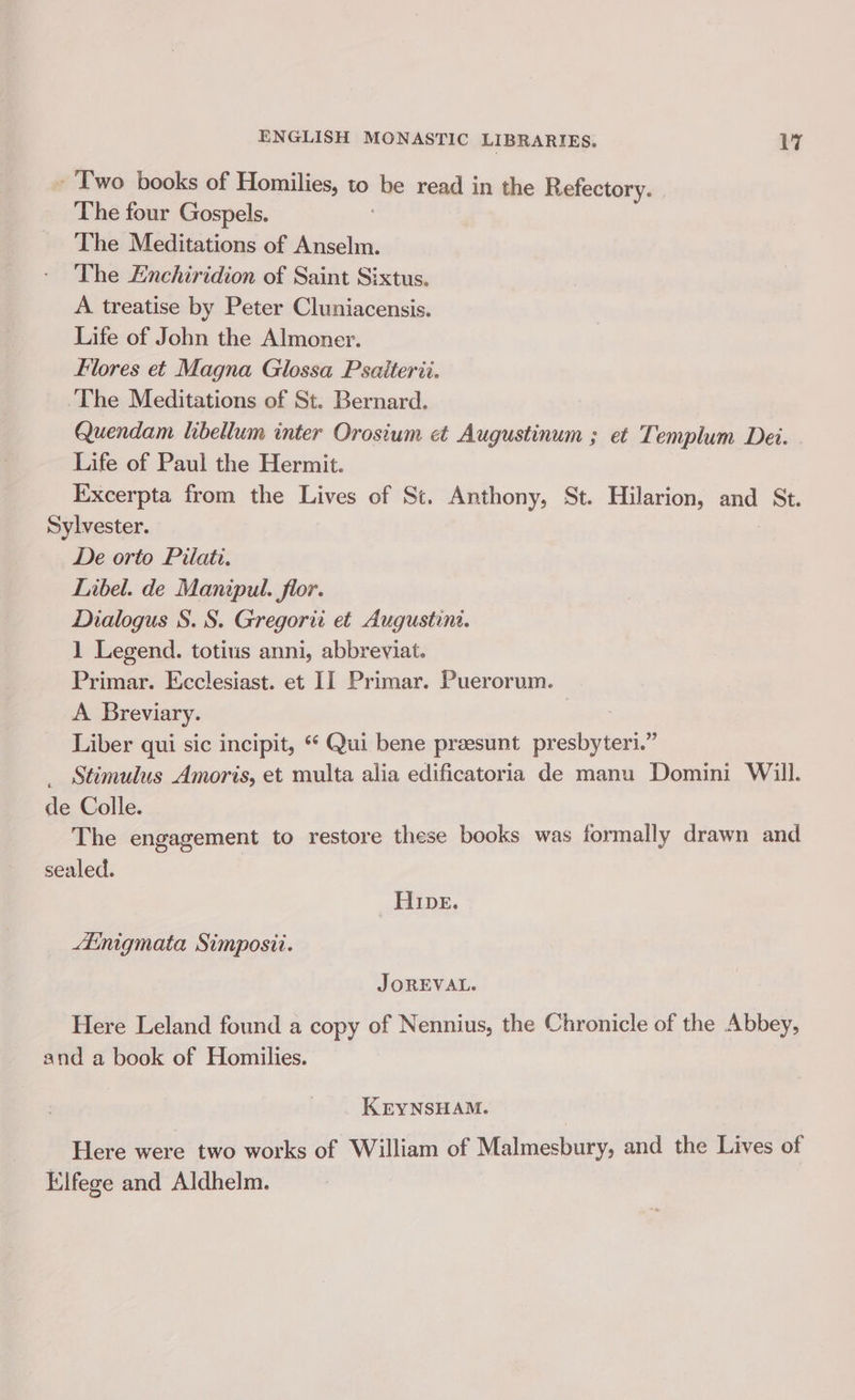 - Two books of Homilies, to be read in the Refectory. The four Gospels. The Meditations of Anselm. The Enchiridion of Saint Sixtus. A treatise by Peter Cluniacensis. Life of John the Almoner. flores et Magna Glossa Psaiterii. The Meditations of St. Bernard. Quendam libellum inter Orosium et Augustinum ; et Templum Dei. - Life of Paul the Hermit. Excerpta from the Lives of St. Anthony, St. Hilarion, and St. Sylvester. De orto Pilate. Libel. de Manipul. for. Dialogus S. S. Gregori et Augustini. 1 Legend. totius anni, abbreviat. Primar. Ecclesiast. et II Primar. Puerorum. A Breviary. Liber qui sic incipit, *‘ Qui bene preesunt presbyteri.” _ Stimulus Amoris, et multa alia edificatoria de manu Domini Will. de Colle. The engagement to restore these books was formally drawn and sealed. _ cAIDE, * Ainigmata Simposii. JOREVAL. Here Leland found a copy of Nennius, the Chronicle of the Abbey, and a book of Homilies. KEYNSHAM. Here were two works of William of Malmesbury, and the Lives of Elfege and Aldhelm.