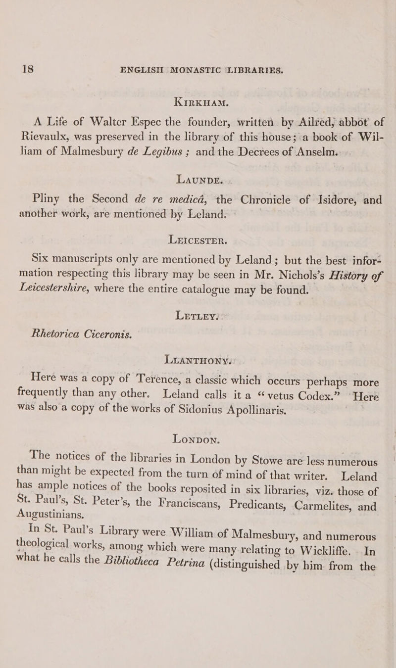 KIRKHAM. A Life of Waltcr Espec the founder, written by Ailred, abbot of Rievaulx, was preserved in the library of this house; a book of Wil- liam of Malmesbury de Legibus ; and the Decrees of Anselm. LAUNDE. Pliny the Second de re medicd, the Chronicle of Isidore, and another work, are mentioned by Leland. | LEICESTER. Six manuscripts only are mentioned by Leland; but the best infor- mation respecting this library may be seen in Mr. Nichols’s History of Leicestershire, where the entire catalogue may be found. LETLEYY: Rhetorica Ciceronis. LUANTHONY.: Here was a copy of Terence, a classic which occurs perhaps more frequently than any other. Leland calls it a “vetus Codex.” ‘Here was also a copy of the works of Sidonius Apollinaris, | Lonpon. The notices of the libraries in London by Stowe are less numerous than might be expected from the turn of mind of that writer. Leland has ample notices of the books reposited in six libraries, viz. those of St. Paul’s, St. Peter’s, the Franciscans, Predicants, Carmelites, and Augustinians. in St. Paul’s Library were William of Malmesbury, and numerous theological works, among which were many relating to Wickliffe. In what he calls the Bibliotheca Petrina (distinguished .by him. from the