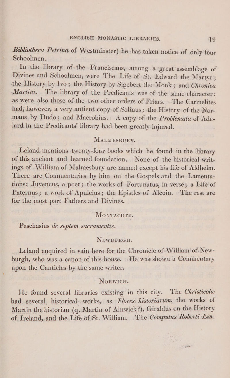 Bibliotheca Petrina of Westminster)-he has taken notice of only four Schoolmen. : In the library of the Franciscans; among a great assemblage of Divines and Schoolmen, were The Life of St. Edward the Martyr ; the History by Ivo; the History by Sigebert the Monk; and Chronica Martini. ‘The library of the Predicants was of the same character ; as were also those of the two other orders of Friars. The Carmelites had; however, a very antient copy of Solinus; the History: of the Nor- mans by Dudo; and Macrobius. A copy of the Problemata of Ade- jard.in the Predicants’ library had been greatly injured. MALMESBURY. Leland. mentions twenty-four books which he found in the ‘library of this ancient and learned foundation. None of the historical writ- ings of William of Malmesbury are named except his life of Aldhelm. There are Commentaries by him on the Gospels and the Lamenta- tions; a uvencus, a poet; the works of Fortunatus, in verse; a Life of Paternus; a work of Apuleius; the Epistles of Alcuin. The rest are for the most part Fathers and Divines. MOoNTACUTE. Paschasius de septem sacramentis. NEWBURGH. — Leland enquired in vain here for the Chronicle of William of New- burgh, who was a canon of this house. . He was shown a Commentary upon the Canticles by the same writer. NorwicuH. He found several libraries existing in this city. ‘The Christicole had. several historical. works, as Flores: historiarum, the works of Martin the historian (q. Martin of Alnwick?), Giraldus on the History of Ireland, and the Life of St. William. .The Computus Roberts :Lan-