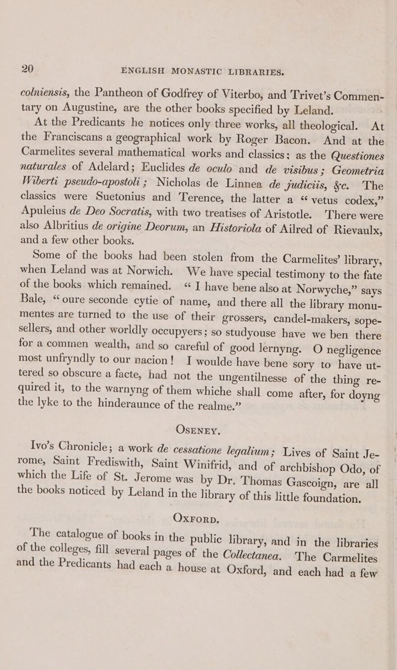 colniensis, the Pantheon of Godfrey of Viterbo, and Trivet’s Commen- tary on Augustine, are the other books specified by Leland. At the Predicants he notices only three works, all theological. At the Franciscans a geographical work by Roger Bacon. And at the Carmelites several mathematical works and classics: as the Questiones naturales of Adelard; Euclides de oculo and de visibus 3; Geometria Wibertt pseudo-apostoli ; Nicholas de Linnea de Judiciis, &amp;§c. The classics were Suetonius and Terence, the latter a “ vetus codex,” Apuleius de Deo Socratis, with two treatises of Aristotle. There were also Albritius de origine Deorum, an Historiola of Ailred of Rievaulx, and a few other books. Some of the books had been stolen from the Carmelites’ library, when Leland was at Norwich. We have special testimony to the fate of the books which remained. “ I have bene also at Norwyche,” says Bale, “oure seconde cytie of name, and there all the library monu- mentes are turned to the use of their grossers, candel-makers, sope- sellers, and other worldly occupyers ; so studyouse have we ben there for a commen wealth, and so careful of good lernyng. O negligence most unfryndly to our nacion! I woulde have bene sory to have ut- tered so obscure a facte, had not the ungentilnesse of the thing re- quired it, to the warnyng of them whiche shall come after, for doyng the lyke to the hinderaunce of the realme.” OSENEY. Ivo’s Chronicle; a work de cessatione legalium; Lives of Saint Je- rome, Saint Frediswith, Saint Winifrid, and of archbishop Odo, of which the Life of St. Jerome was by Dr. Thomas Gascoign, are all the books noticed by Leland in the library of this little foundation. Oxrorp. The catalogue of books in the public library, and in the libraries of the colleges, fill several pages of the Collectanea. The Carmelites and the Predicants had each a house at Oxford, and each had a few