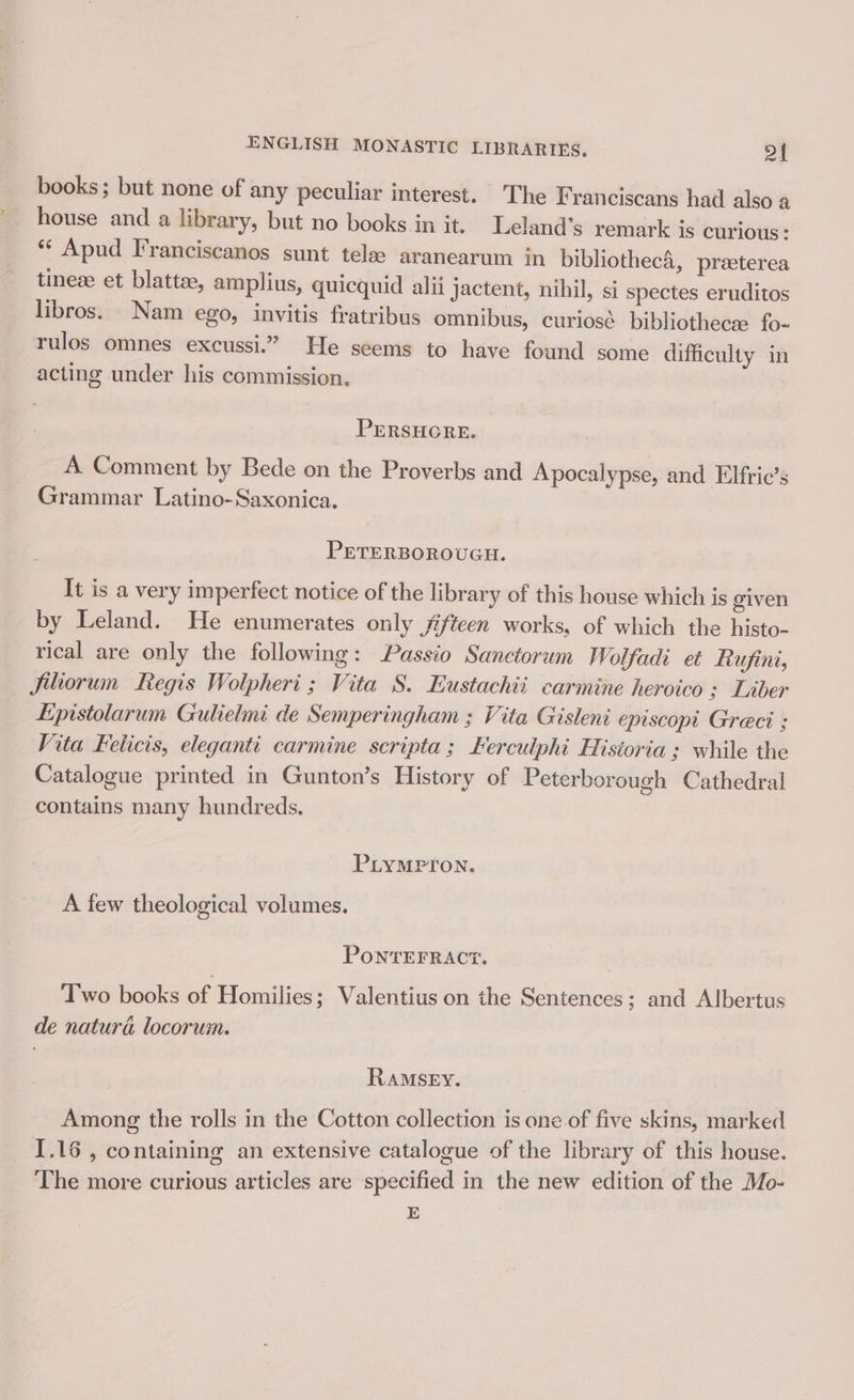books; but none of any peculiar interest. The Franciscans had also a house and a library, but no books in it. Leland’s remark is curious: *‘ Apud Franciscanos sunt tele aranearum in bibliothecA, preeterea tineee et blattee, amplius, quicquid alii Jactent, nihil, si spectes eruditos libros. Nam ego, invitis fratribus omnibus, curiosé bibliothecse fo- rulos omnes excussi.” He seems to have found some difficulty in acting under his commission. PERSHGRE. A Comment by Bede on the Proverbs and Apocalypse, and Elfric’s Grammar Latino-Saxonica. PETERBOROUGH. It is a very imperfect notice of the library of this house which is given by Leland. He enumerates only f/teen works, of which the histo- rical are only the following: Passio Sanctorum Wolfadi et hufini, fitiorum Regis Wolpheri ; Vita S. Eustachii carmine heroico 3; Liber Epistolarum Gulielmi de Semperingham ; Vita Gisleni episcopt Greci ; Vita Felicis, eleganti carmine scripta ; kerculphi Historia ; while the Catalogue printed in Gunton’s History of Peterborough Cathedral contains many hundreds. PLYMPTON. A few theological volumes. PONTEFRACT. Two books of Homilies; Valentius on the Sentences; and Albertus de naturé locorum. RAMSEY. Among the rolls in the Cotton collection is one of five skins, marked I.16 , containing an extensive catalogue of the library of this house. The more curious articles are specified in the new edition of the Mo- E