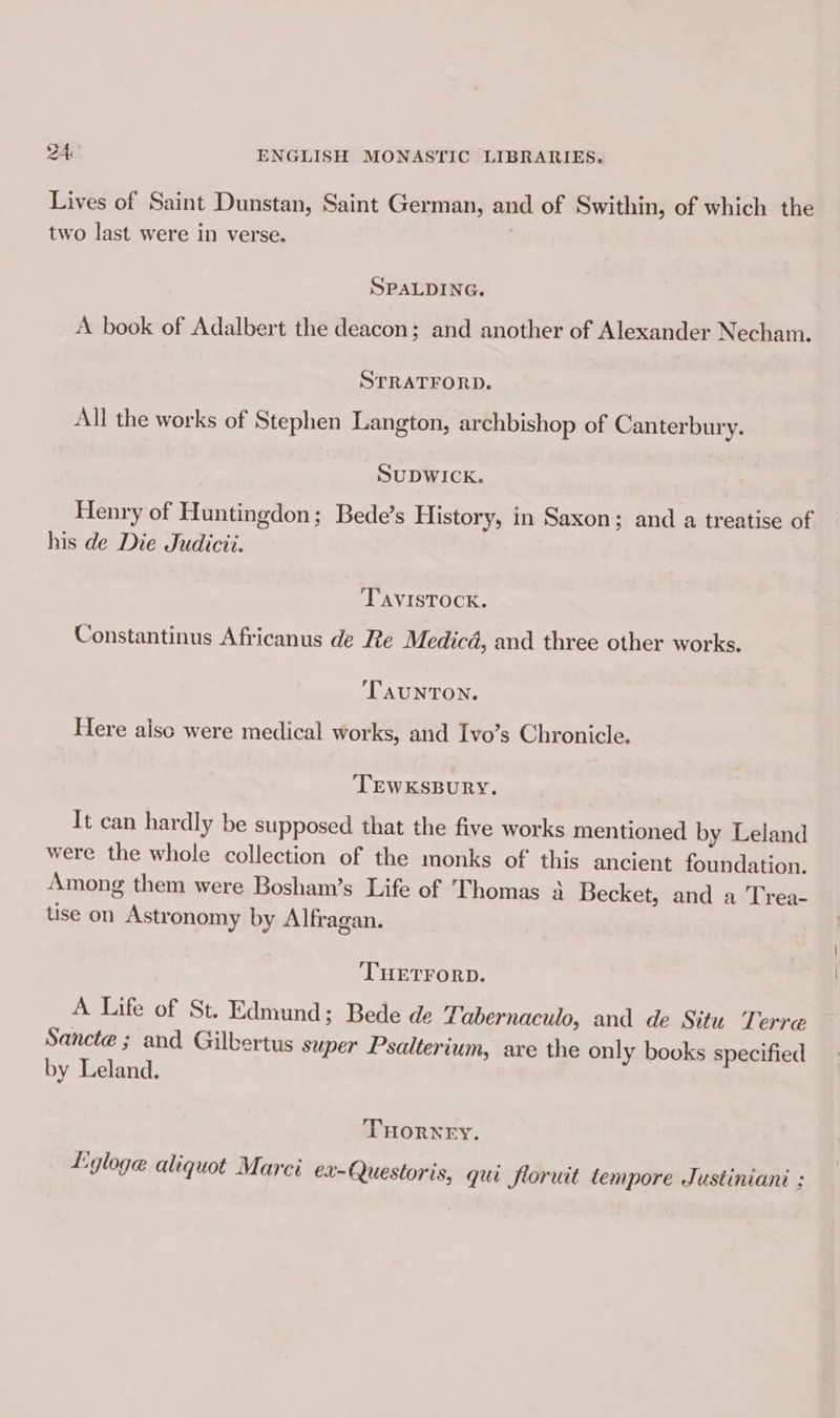 Lives of Saint Dunstan, Saint German, and of Swithin, of which the two last were in verse. SPALDING. A book of Adalbert the deacon; and another of Alexander Necham. STRATFORD. All the works of Stephen Langton, archbishop of Canterbury. SUDWICK. Henry of Huntingdon; Bede’s History, in Saxon; and a treatise of his de Die Judicii. TAVISTOCK. Constantinus Africanus de Re Medicd, and three other works. TAUNTON. Here aisc were medical works, and Ivo’s Chronicle. TEWKSBURY. It can hardly be supposed that the five works mentioned by Leland were the whole collection of the monks of this ancient foundation. Among them were Bosham’s Life of Thomas 4 Becket, and a Trea- tise on Astronomy by Alfragan. ‘THETFORD. A Life of St. Edmund; Bede de ZLabernaculo, and de Situ Terre Sancte ; and Gilbertus super Psalterium, are the only books specified by Leland. THORNEY. Lgloge aliquot Marci ex-Questoris, qui floruit tempore Justiniani :