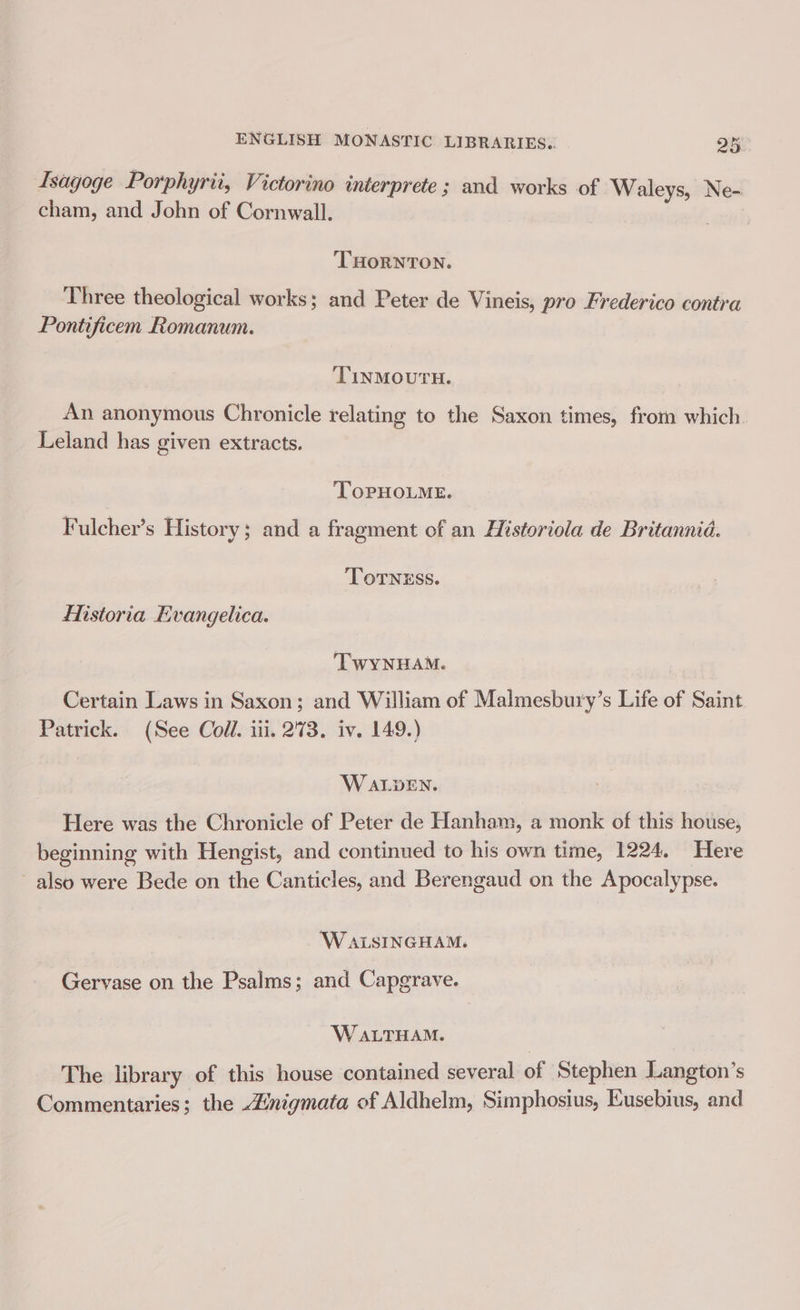 Isagoge Porphyrii, Victorino interprete ; and works of Waleys, Ne- cham, and John of Cornwall. ‘THORNTON. Three theological works; and Peter de Vineis, pro Frederico contra Pontificem Romanum. TINMOUTH. An anonymous Chronicle relating to the Saxon times, from which. Leland has given extracts. ToPHOLME. Fulcher’s History; and a fragment of an Historiola de Britannia. ToTNESS. Historia Evangelica. TWyYyNHAM. Certain Laws in Saxon; and William of Malmesbury’s Life of Saint Patrick. (See Coll. iii. 273. iv. 149.) WALDEN. Here was the Chronicle of Peter de Hanham, a monk of this house, beginning with Hengist, and continued to his own time, 1224. Here also were Bede on the Canticles, and Berengaud on the Apocalypse. ‘W ALSINGHAM. Gervase on the Psalms; and Capgrave. W ALTHAM. The library of this house contained several of Stephen Langton’s Commentaries; the 4inigmata of Aldhelm, Simphosius, Eusebius, and
