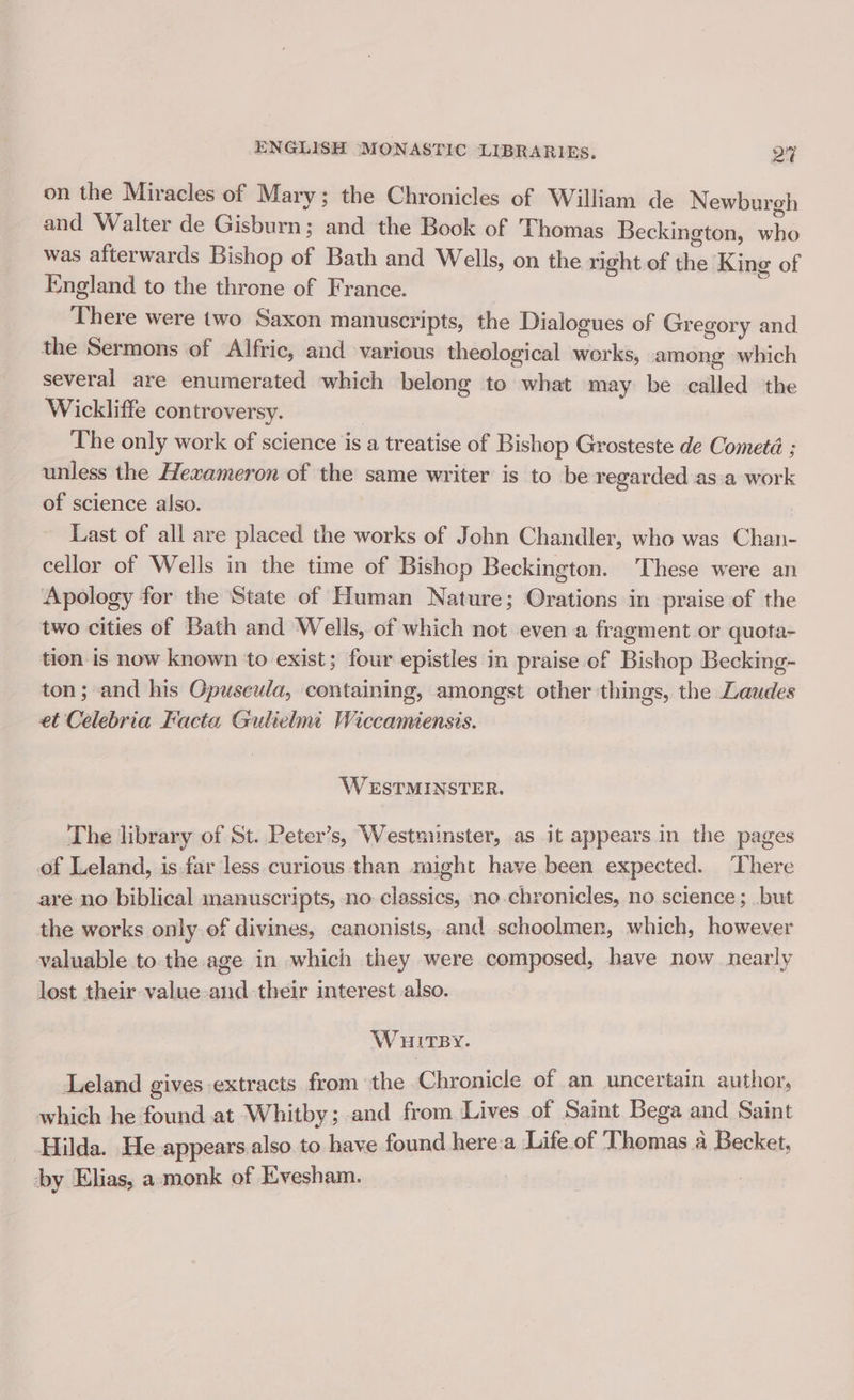 on the Miracles of Mary; the Chronicles of William de Newburgh and Walter de Gisburn ; and the Book of Thomas Beckington, whé was afterwards Bishop of Bath and Wells, on the right of the King of England to the throne of France. Bheiic were two Saxon manuscripts, the Dialogues of Gregory and the Sermons of Alfric, and various theological works, among which several are enumerated which belong to what may be eiilled the Wickliffe controversy. The only work of science is a treatise of Bishop Grosteste de Cometé ; unless the Hexameron of the same writer is to be regarded as.a work of science also. Last of all are placed the works of John Chandler, who was Chan- cellor of Wells in the time of Bishop Beckington. These were an Apology for the State of Human Nature; Orations in praise of the two cities of Bath and Wells, of which not even a fragment or quota- tion is now known to exist; four epistles in praise of Bizivns Becking- ton; and his Opuseula, containing, amongst other things, the Laudes et Celebria Facta Gulielmi Wiccamiensis. WESTMINSTER. The library of St. Peter’s, Westminster, as it appears in the pages of Leland, is far less curious than might have been expected. There are no biblical manuscripts, no classics, no chronicles, no science; but the works only ef divines, canonists, and schoolmen, which, however valuable to the age in which they were composed, have now nearly lost their value-and their interest also. WuiTBy. Leland gives extracts from the Chronicle of an uncertain author, which he found at Whitby; and from Lives of Saint Bega and Saint Hilda. He appears.also to have found here:a Life of Thomas a Becket, by Elias, a: monk of Evesham.