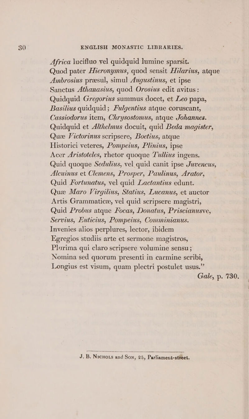 Africa \ucifluo vel quidquid lumine sparsit. Quod pater Hieronymus, quod sensit Hilarius, atque Ambrosius preesul, simul Augustinus, et ipse Sanctus Athanasius, quod Orosius edit avitus : Quidquid Gregorius summus docet, et Leo papa, Basilius quidquid ; Fulgentius atque coruscant, Cassiodorus item, Chrysostomus, atque Johannes. Quidquid et Althelmus docuit, quid Beda magister, Quze Victorinus scripsere, Boetius, atque Historici veteres, Pompeius, Plinius, ipse Acer Aristoteles, rhetor quoque Tullius ingens. Quid quoque Sedulius, vel quid canit ipse Juvencus, Alcuinus et Clemens, Prosper, Paulinus, Arator, Quid Fortunatus, vel quid Lactantius edunt. Que Maro Virgilius, Statius, Lucanus, et auctor Artis Grammaticee, vel quid scripsere magistri, Quid Probus atque Focas, Donatus, Priscianusve, Servius, Euticius, Pompeius, Comminianus. Invenies alios perplures, lector, ibidem Egregios studiis arte et sermone magistros, Plurima qui claro scripsere volumine sensu ; Nomina sed quorum presenti in carmine scribi, Longius est visum, quam plectri postulet usus.” 3 Gale, p. 730. -—_—_—_ J.B. Nicuots and Son, 25, Parliament-stveet.