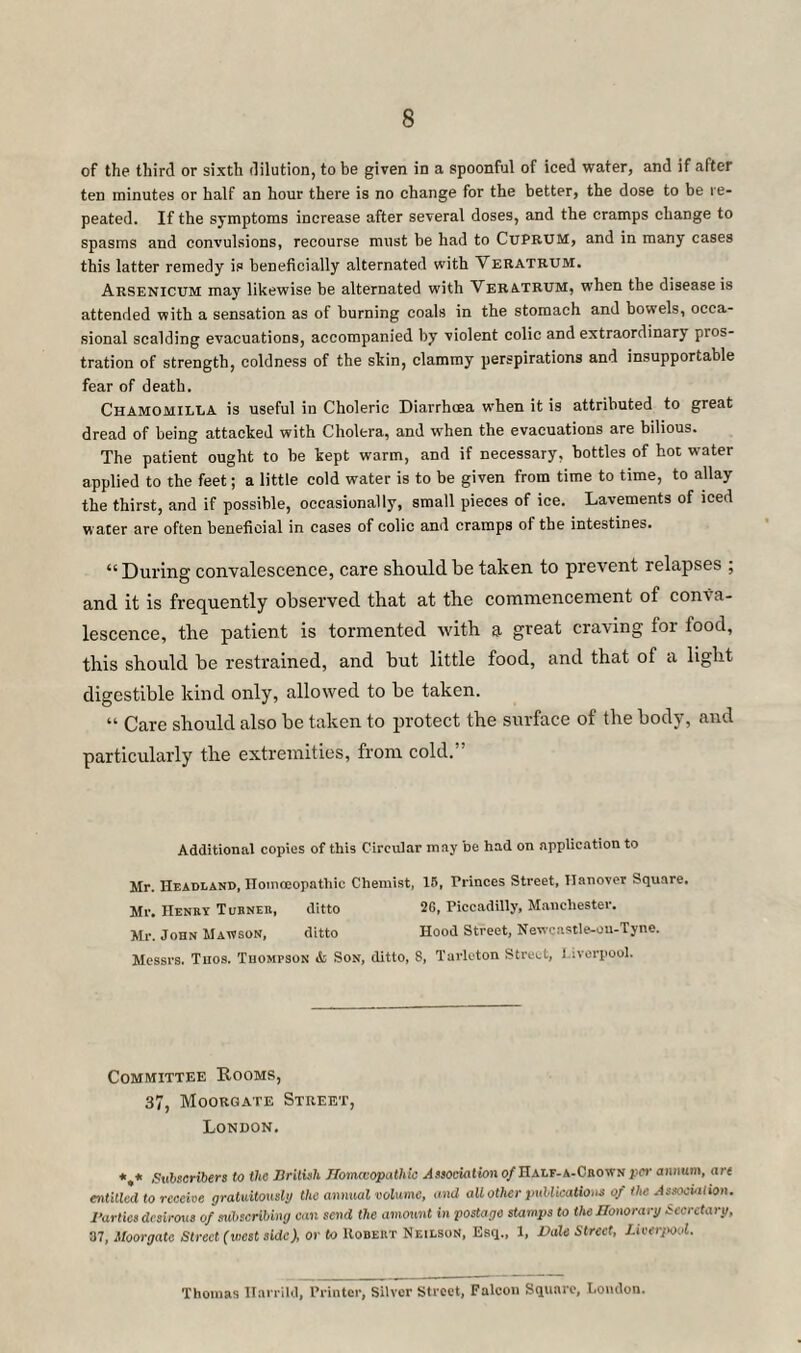 of the third or sixth dilution, to be given in a spoonful of iced water, and if after ten minutes or half an hour there is no change for the better, the dose to be re¬ peated. If the symptoms increase after several doses, and the cramps change to spasms and convulsions, recourse must be had to Cuprum, and in many cases this latter remedy is beneficially alternated with Veratrum. Arsenicum may likewise be alternated with Veratrum, when the disease is attended with a sensation as of burning coals in the stomach and bowels, occa¬ sional scalding evacuations, accompanied by violent colic and extraordinary pros¬ tration of strength, coldness of the skin, clammy perspirations and insupportable fear of death. Chamomilla is useful in Choleric Diarrhcea when it is attributed to great dread of being attacked with Cholera, and when the evacuations are bilious. The patient ought to be kept warm, and if necessary, bottles of hot water applied to the feet; a little cold water is to be given from time to time, to allay the thirst, and if possible, occasionally, small pieces of ice. Lavements of iced waCer are often beneficial in cases of colic and cramps of the intestines. “ During convalescence, care should be taken to prevent relapses ; and it is frequently observed that at the commencement of conva¬ lescence, the patient is tormented with a great craving for food, this should be restrained, and but little food, and that of a light digestible kind only, allowed to be taken. “ Care should also be taken to protect the surface of the body, and particularly the extremities, from cold.” Additional copies of this Circular may be had on application to Mr. Headland, Homoeopathic Chemist, 18, Princes Street, Hanover Square. Mr. Henry Turner, ditto 2G, Piccadilly, Manchester. Mr. John Mawson, ditto Hood Street, Nevrcastle-ou-Tyne. Messrs. Tuos. Thompson & Son, ditto, S, Tarleton Street, Liverpool. Committee Rooms, 37, Moorgate Street, London. *,* Subscribers to the British flomcvopathie Association of Half-a-Crownper annum, are entitled to receive gratuitously the annual volume, and all other publications of the Association. Parlies desirous of subscribing can send the amount in postage stamps to the Honorary Secretary, 37, Moorgate Street (west side), or to Robert NeilsoN, Esq., 1, Vale Street, Liverpool. Thomas Harrild, Printer, Silver Street, Falcon Square, London.