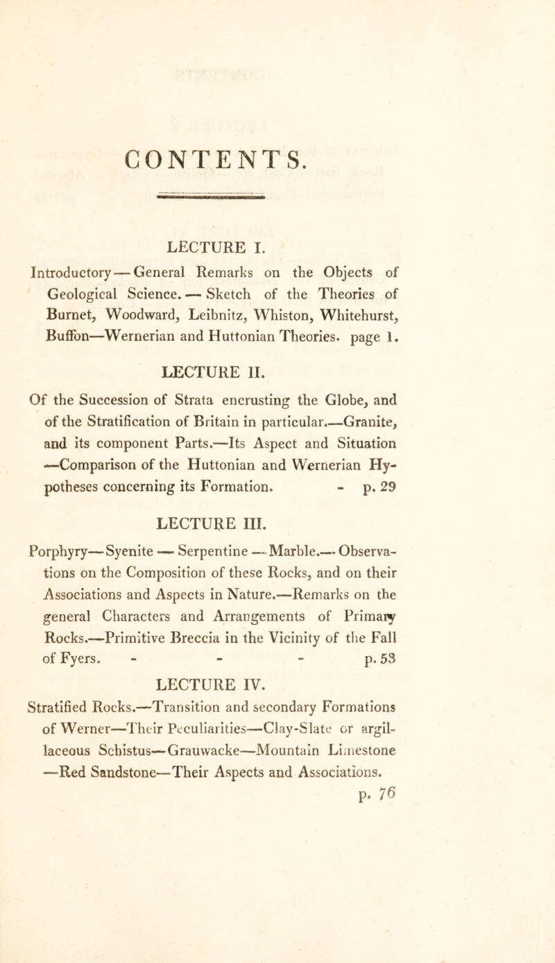 CONTENTS. LECTURE I. Introductory —General Remarks on the Objects of Geological Science. — Sketch of the Theories of Burnet, Woodward, Leibnitz, Whiston, Whitehurst, Buffon—Wernerian and Huttonian Theories, page 1. LECTURE II. Of the Succession of Strata encrusting the Globe, and of the Stratification of Britain in particular.—Granite, and its component Parts.—Its Aspect and Situation —Comparison of the Huttonian and Wernerian Hy- potheses concerning its Formation. - p. 29 LECTURE III. Porphyry—Syenite -— Serpentine — Marble.— Observa- tions on the Composition of these Rocks, and on their Associations and Aspects in Nature.—Remarks on the general Characters and Arrangements of Primary Rocks.—Primitive Breccia in the Vicinity of the Fall of Fyers. - - - p. 53 LECTURE IV. Stratified Rocks.—Transition and secondary Formations of Werner—Their Peculiarities—Clay-Slate or argil- laceous Schistus—Grauwacke—Mountain Limestone —Red Sandstone—Their Aspects and Associations. p. 76