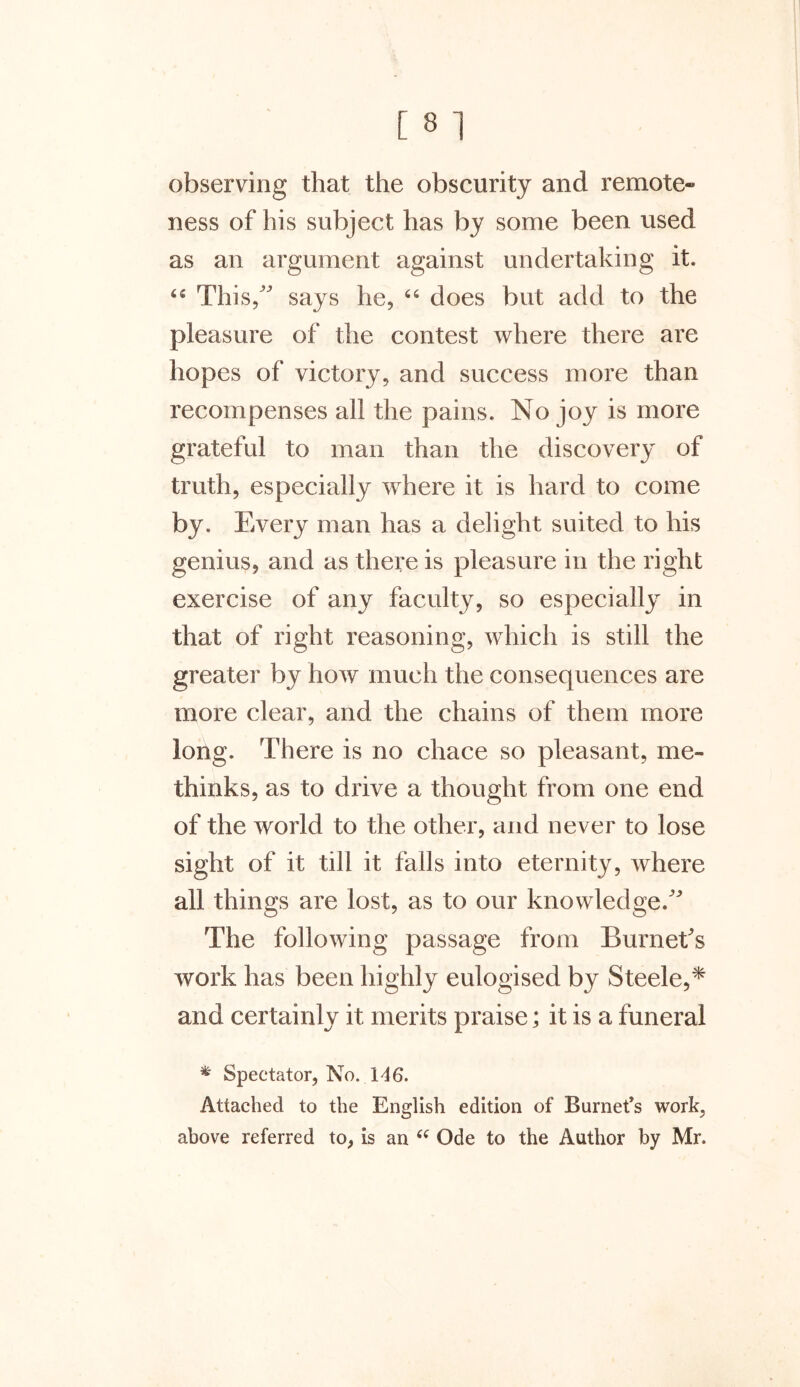 observing that the obscurity and remote- ness of his subject has by some been used as an argument against undertaking it. “ This/' says he, 66 does but add to the pleasure of the contest where there are hopes of victory, and success more than recompenses all the pains. No joy is more grateful to man than the discovery of truth, especially where it is hard to come by. Every man has a delight suited to his genius, and as there is pleasure in the right exercise of any faculty, so especially in that of right reasoning, which is still the greater by how much the consequences are more clear, and the chains of them more long. There is no chace so pleasant, me- thinks, as to drive a thought from one end of the world to the other, and never to lose sight of it till it falls into eternity, where all things are lost, as to our knowledge. The following passage from Burnet's work has been highly eulogised by Steele,* and certainly it merits praise; it is a funeral * Spectator, No. 146. Attached to the English edition of Burnet’s work, above referred to, is an “ Ode to the Author by Mr.