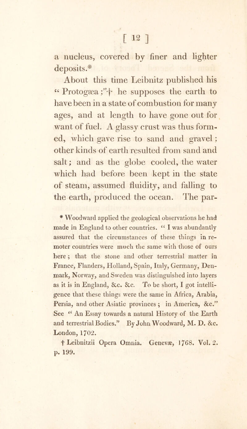 a nucleus, covered by finer and lighter deposits.'^ About this time Leibnitz published his “ Protogaea ;”*j* he supposes the earth to have been in a state of combustion for many ages, and at length to have gone out for want of fuel. A glassy crust was thus form- ed, which gave rise to sand and gravel; other kinds of earth resulted from sand and salt; and as the globe cooled, the water which had before been kept in the state of steam, assumed fluidity, and falling to the earth, produced the ocean. The par- * Woodward applied the geological observations he had made in England to other countries. “ I was abundantly assured that the circumstances of these things in re- moter countries were much the same with those of ours here ; that the stone and other terrestrial matter in France, Flanders, Holland, Spain, Italy, Germany, Den- mark, Norway, and Sweden was distinguished into layers as it is in England, &c. &c. To be short, I got intelli- gence that these things were the same in Africa, Arabia, Persia, and other Asiatic provinces; in America, &c.” See “ An Essay towards a natural History of the Earth and terrestrial Bodies.” By John Woodward, M. D. &c. London, 1702. f Leibnitzii Opera Omnia. Geneva, 1708. Vol. 2. p. 199.