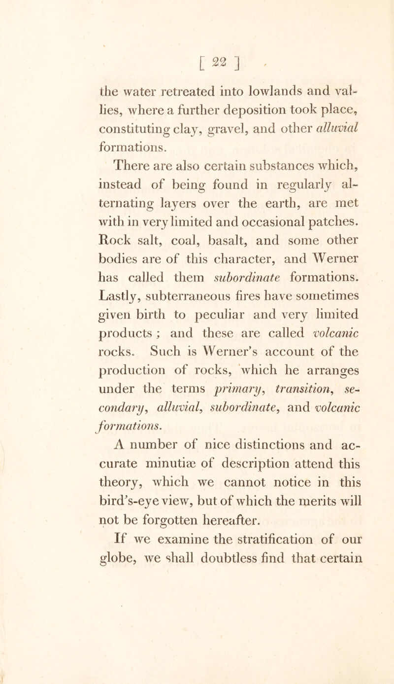 the water retreated into lowlands and val- lies, where a further deposition took place, constituting clay, gravel, and other alluvial formations. There are also certain substances which, instead of being found in regularly al- ternating layers over the earth, are met with in very limited and occasional patches. Rock salt, coal, basalt, and some other bodies are of this character, and Werner has called them subordinate formations. Lastly, subterraneous fires have sometimes given birth to peculiar and very limited products ; and these are called volcanic rocks. Such is Werner’s account of the production of rocks, which he arranges under the terms primary, transition, se- condary , alluvial, subordinate, and volcanic formations. A number of nice distinctions and ac- curate minutiae of description attend this theory, which we cannot notice in this bird's-eye view, but of which the merits will not be forgotten hereafter. If we examine the stratification of our globe, we shall doubtless find that certain