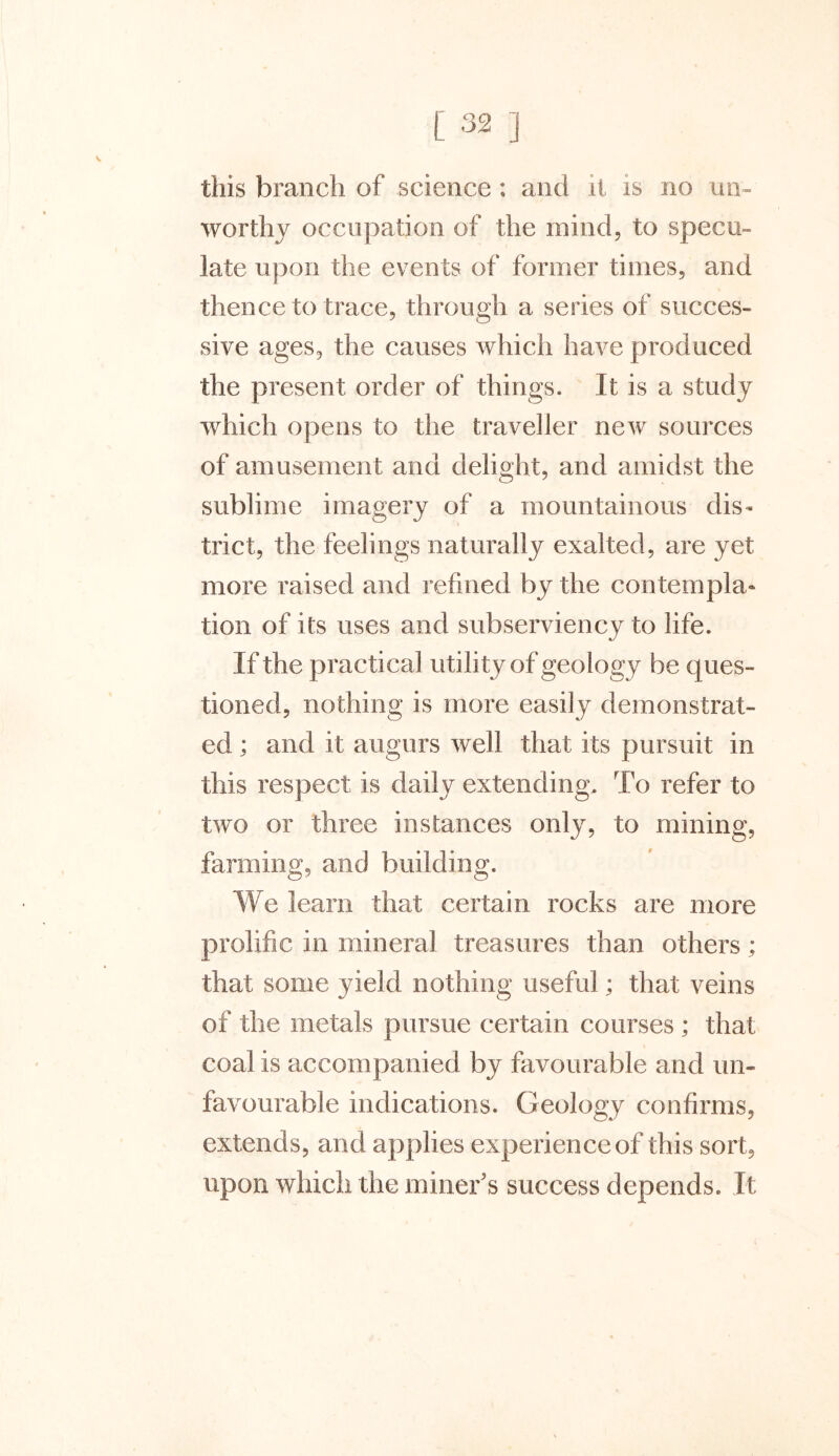 this branch of science : and it is no un- worthy occupation of the mind, to specu- late upon the events of former times, and thence to trace, through a series of succes- sive ages, the causes which have produced the present order of things. It is a study which opens to the traveller new sources of amusement and delight, and amidst the sublime imagery of a mountainous dis- trict, the feelings naturally exalted, are yet more raised and refined by the contempla* tion of its uses and subserviency to life. If the practical utility of geology be ques- tioned, nothing is more easily demonstrat- ed ; and it augurs well that its pursuit in this respect is daily extending. To refer to two or three instances only, to mining, farming, and building. We learn that certain rocks are more prolific in mineral treasures than others; that some yield nothing useful; that veins of the metals pursue certain courses ; that coal is accompanied by favourable and un- favourable indications. Geology confirms, extends, and applies experience of this sort, upon which the miner’s success depends. It