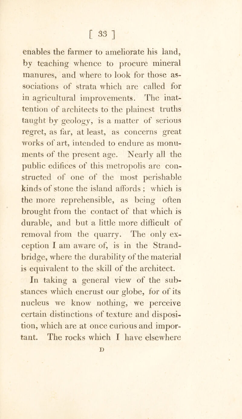 enables the farmer to ameliorate his land, by teaching whence to procure mineral manures, and where to look for those as- sociations of strata which are called for in agricultural improvements. The inat- tention of architects to the plainest truths taught by geology, is a matter of serious regret, as far, at least, as concerns great works of art, intended to endure as monu- ments of the present age. Nearly all the public edifices of this metropolis are con- structed of one of the most perishable kinds of stone the island affords ; which is the more reprehensible, as being often brought from the contact of that which is durable, and but a little more difficult of removal from the quarry. The only ex- ception I am aware of, is in the Strand- bridge, where the durability of the material is equivalent to the skill of the architect. In taking a general view of the sub- stances which encrust our globe, for of its nucleus we know nothing, we perceive certain distinctions of texture and disposi- tion, which are at once curious and impor- tant. The rocks which I have elsewhere D