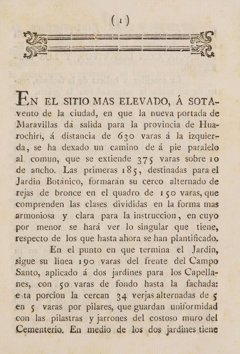  En EL SITIO MAS ELEVADO, Á SOTA- vento de la ciudad, en que la nueva portada de Maravillas da salida para la provincia de Hua- rochirí, a distancia de 630 varas a la izquier- da, se ha dexado un camino de á pie paralelo al comun, que se extiende 375 varas sobre 10 de ancho. Las primeras 185, destinadas para el Jardin Botanico, formaran su cerco alternado de rejas de bronce en el quadro de 150 varas, que comprenden las clases divididas en la forma mas armoniosa y Clara para la instruccion, en cuyo por menor se hara ver lo singular que tiene, respecto de los que hasta ahora se han plantificado, | En el punto en que termina el Jardin, sigue su línea 190 varas del frente del Campo Santo, aplicado á dos jardines para los Capella- nes, con go varas de fondo hasta la fachada: esta porcion la cercan 34 verjas alternadas de $ en 5 varas por pilares, que guardan uniformidad con las pilastras y jarrones del costoso muro del Cementerio, En medio de los dos jardines tiene