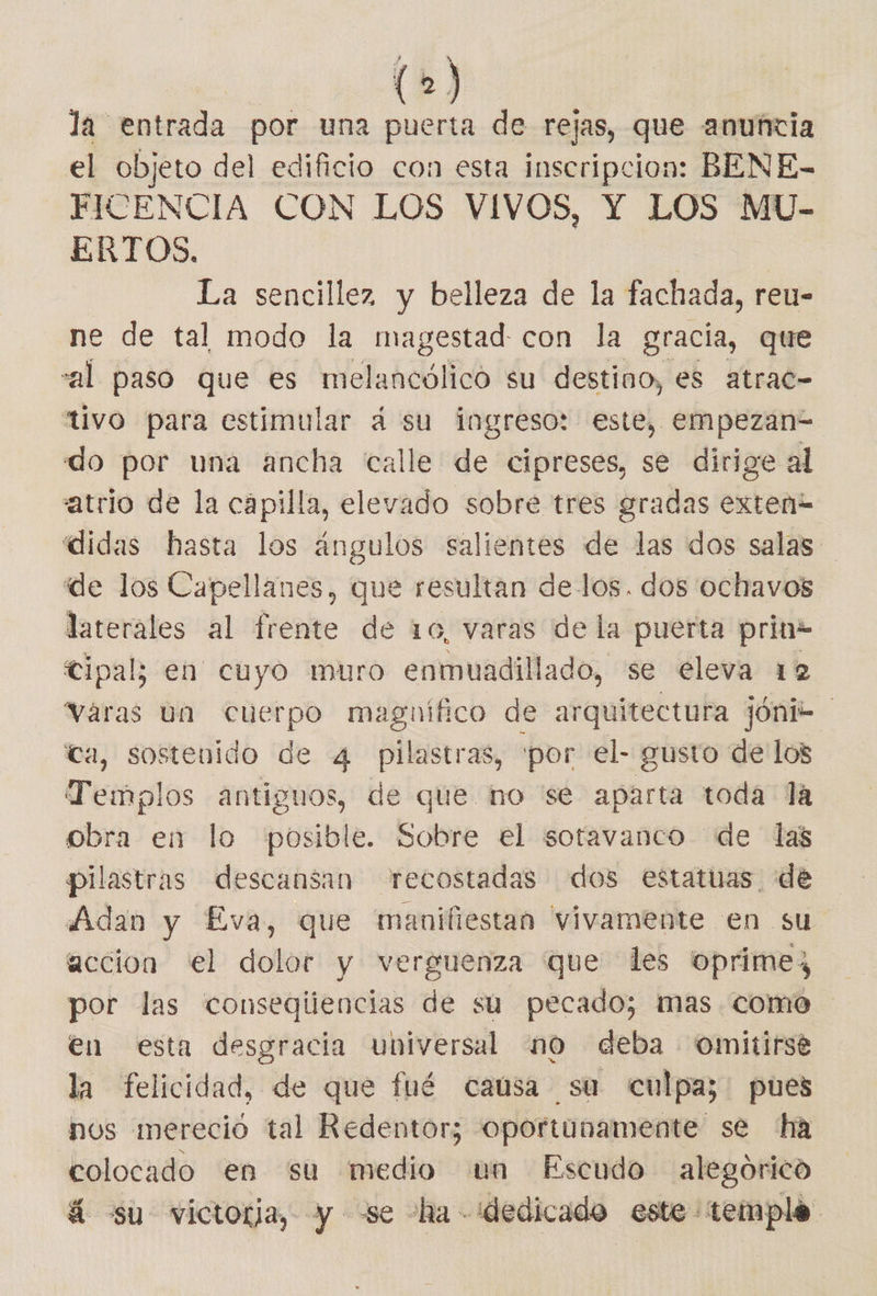la entrada por una puerta de rejas, que anuñcia el objeto del edificio con esta inscripcion: BENE- FICENCIA CON LOS VIVOS, Y LOS MU- ERTOS. | La sencillez y belleza de la fachada, reu- ne de tal modo la magestad con la gracia, que “al paso que es melancólico su destino, es atrac- “tivo para estimular dá su ingreso: este, empezan= do por una ancha calle de cipreses, se dirige al atrio de la capilla, elevado sobre tres gradas exteni didas hasta los ángulos salientes de las dos salas de los Capellanes, que resultan de los. dos ochavos laterales al [vrerito de 10, varas de la puerta prin2 Cipal; en cuyo muro enmuadillado, se eleva 12 varas va cuerpo magnífico de arquitectura jónic ca, sostenido de 4 pilastras, por el- gusto de los Templos antiguos, de que no se aparta toda la obra en lo posible. Sobre el sotavanco de las pilastras descansan recostadas dos estatuas de Adan y Eva, que manifiestan vivamente en su accion el dolor y verguenza que les 'oprimez por las conseqiiencias de su pecado; mas como en esta desgracia universal no deba omitirsé la felicidad, de que fué caúsa sa culpa; pues nos mereció tal Redentor; oportunamente se ha colocado en su medio un Escudo alegórico á su victoria, y -se ha dedicado este temple