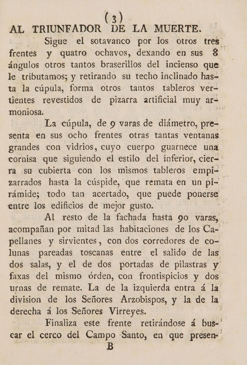 AL TRIUNFADOR DE LA MUERTE. Sigue el sotavanco por los otros tres frentes y quatro ochavos, dexando en sus 8 ángulos otros tantos braserillos del incienso que le tributamos; y retirando su techo inclinado has= ta la cúpula, forma otros tantos tableros ver= tientes revestidos de pizarra artificial muy sl moniosa. | E La cúpula, de 9 varas de diametro, pre= senta en sus ocho frentes otras tantas ventanas grandes con vidrios, cuyo cuerpo guarnece una cornisa que siguiendo el estilo del inferior, cier=* ra su cubierta con los mismos tableros empi= zarrados hasta la cúspide, que remata en un pi- rámide; todo tan acertado, que puede ponerse A entre los edificios de mejor gusto. da | Al resto de la fachada hasta 90 varas, acompañan por mitad las habitaciones de los Ca= pellanes y sirvientes, con dos corredores de co- lunas pareadas toscanas entre el salido de las dos salas, y el de dos portadas de pilastras y faxas del mismo órden, con frontispicios y dos urnas de remate. La de la izquierda entra á la division de los Señores Arzobispos, y la de la derecha á los Señores Virreyes. , Finaliza este frente retirándose á bus- car el cerco del Campo Santo, en que presen» B