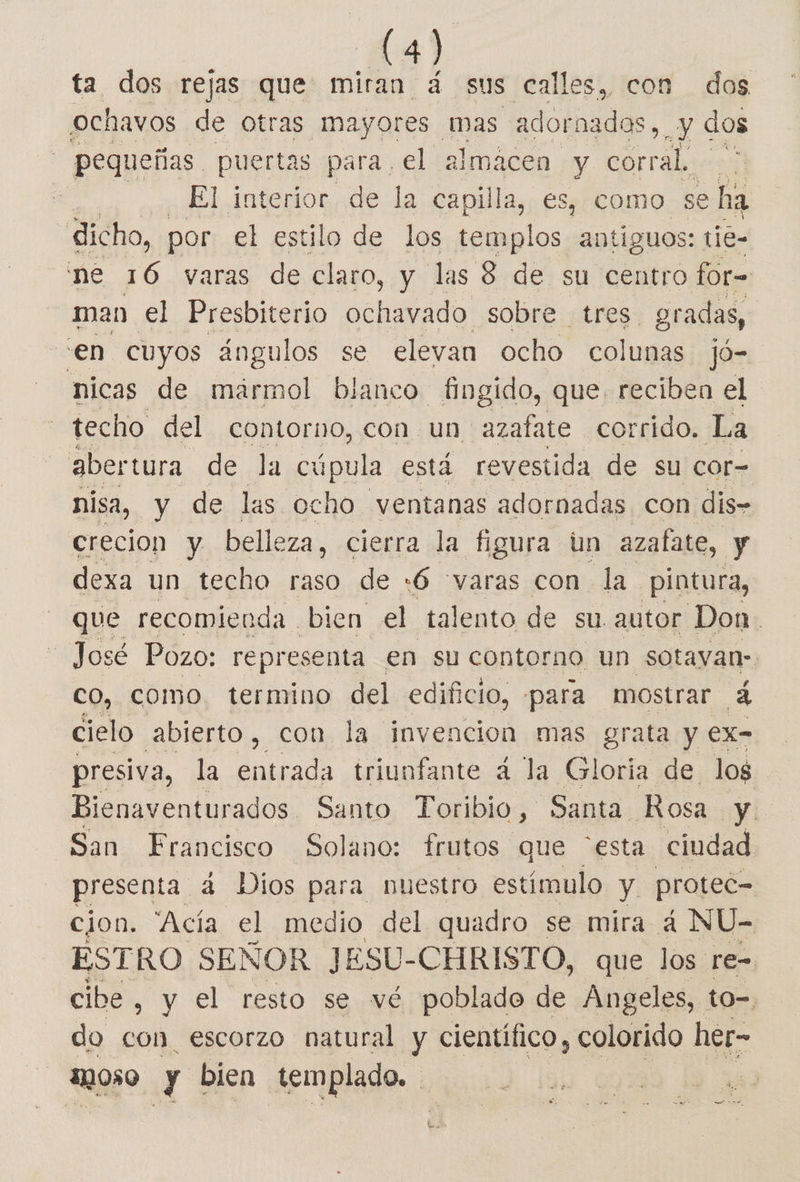 54) ta dos rejas que miran 4 sus calles, con dos ochavos de otras mayores mas a dobaades e pequeñas puertas para el almacen y corral. : El interior de la capilla, es, como se E dicho, por el estilo de los templos antiguos: tie- ne 16 varas de claro, y las 8 de su centro for= man el Presbiterio Ao sobre tres gradas, en cuyos ángulos se elevan ocho colunas jO=. nicas de mármol blanco fingido, que. reciben el techo del contorno, con un Pp corrido. La abertura de la cúpula está revestida de su cor- nisa, y de las ocho ventanas adornadas con dis» crecion y belleza, cierra la figura un azafate, y dexa un techo raso de :6 “varas con la. pintura, que recomienda. bien el talento de su autor Don. José Pozo: representa en su contorno un sotavan- CO, COMO. termino del edificio, -para mostrar a cielo abierto, con la invencion mas grata y ex- presiva, la entrada. triunfante á la Gloria de los Bienaventurados Santo Toribio , Santa Rosa y San Francisco Solano: frutos que “esta ciudad presenta 4 Dios para nuestro estímulo y protec= cion, 'Acía el e del quadro se mira á NU- ESTRO SEÑOR JE ESU- CHRISTO, que los re- cibe, y el resto se vé poblado de Angeles, to=, do con escorzo natural y científico, colorido her- 29050 08 bien templado. |