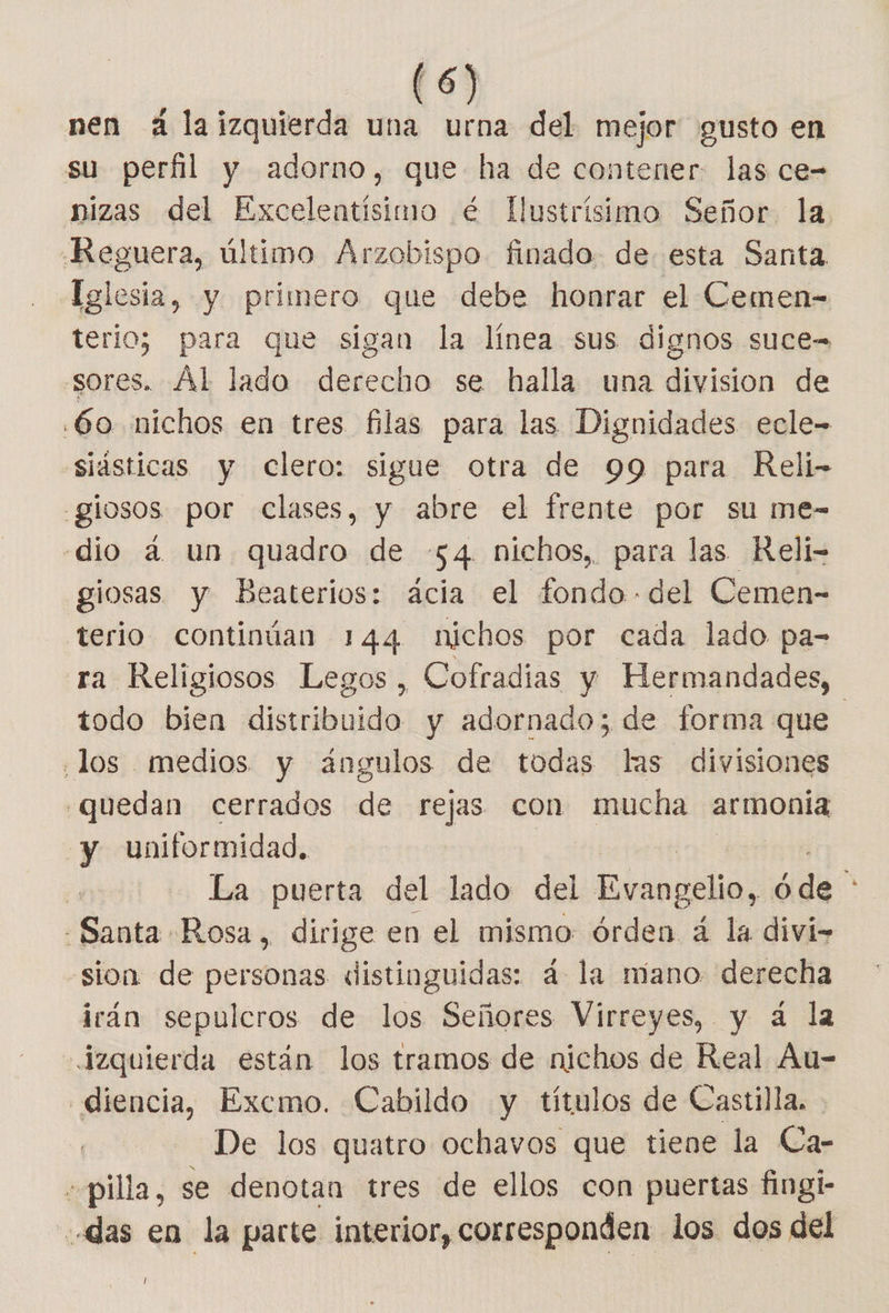 nen 4 laizquierda una urna del mejor gusto en su perfil y adorno, que ha de contener. las ce- nizas del Excelentísimo é Ilustrísimo Señor. la. «Reguera, último Arzobispo finado. de esta Santa Telesia, y primero que debe honrar el Cemen- terio; para que sigan la línea sus dignos suce= “sores. Ál lado derecho se halla una division de .60 nichos en tres filas para las Dignidades ecle- siásticas y clero: sigue otra de 99 para Reli- -glosos por clases, y abre el frente por su me- dio á un quadro de -54. nichos, para las Relí- giosas y Beaterios: acia el Ando del Cemen- terio continúan 144 nichos por cada lado pa- ra Religiosos Legos, Cofradias y Hermandades, todo bien distribuido y adornado; de forma que ¿los medios y ángulos de todas las divisiones quedan cerrados de rejas con mucha armonia y uniformidad, La puerta del lado del inouilal óde 4 Santa Rosa, dirige en el mismo: órden á la divi&gt; sion de personas «distinguidas: á la mano derecha irán sepulcros de los Señores Virreyes, y á la izquierda están los tramos de nichos de Real Au- —diencia, Excmo. Cabildo y títulos de Castilla. De los quatro ochavos que tiene la Ca- «pilla, se denotan tres de ellos con puertas fingi- «das en la parte interior, corresponden los dos del /