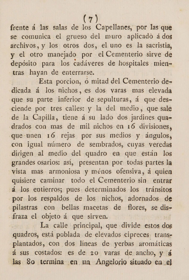frente á las salas de los Capellanes, por las que se comunica el grueso del muro aplicado á dos archivos, y los otros dos, el uno es la sacristia, y el otro manejado por el Cementerio sirve de depósito para los cadáveres de hospitales mien- tras hayan de enterrarse. Esta porcion, o mitad del Cementerio de- dicada á los nichos, es dos varas mas elevada .que su parte inferior de sepulturas, 4 que des- ciende por tres cailes: y la del medio, que sale de la Capilla, tiene 4 su lado dos jardines qua- drados con mas de mil nichos en 16 divisiones, que.unen 16 rejas por sus medios y angulos, con igual número de sembrados, cuyas veredas dirigen al medio del quadro en que están los grandes osarios: así, presentan por todas partes la vista mas armoniosa y ménos ofensiva, á quien quisiere caminar todo el Cementerio sin entrar “a los entierros; pues. determinados los tránsitos por los respaldos de los nichos, adornados de pilastras con bellas macetas de flores, se dis .fraza el objeto 4 que sirven. La calle principal, que divide estos de quadros, está poblada de elevados cipreces. trans» plantados, con dos líneas de yerbas aromáticas á sus costados: es de 20 varas de ancho, y á las 80 termina .en un Angelorio situado en el