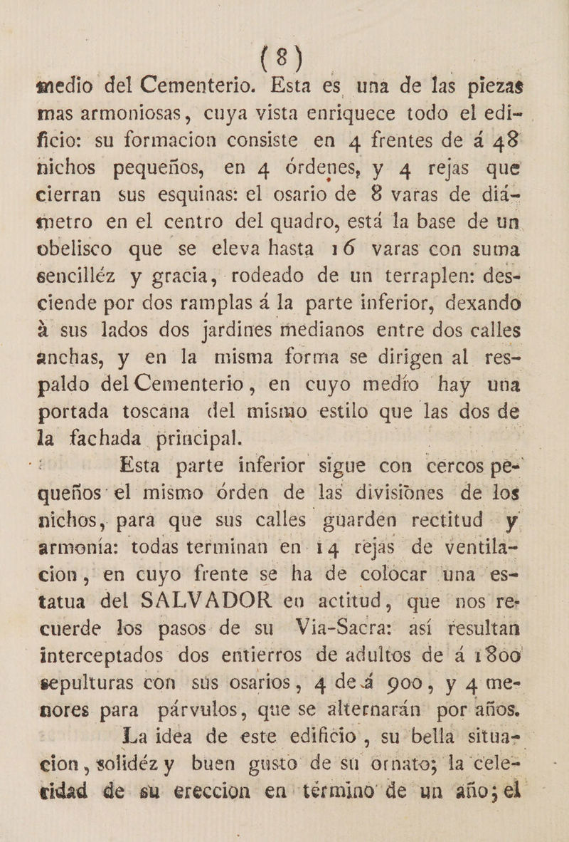 medio del Cementerio. Esta es una de las piezas mas armoniosas, cuya vista enriquece todo el edi-. ficio: su formacion consiste en 4 frentes de a 48 nichos pequeños, en 4 órdenes, Y 4 rejas que cierran sus esquinas: el osario de 8 varas de diá- metro en el centro del quadro, está la base de un obelisco que se eleva hasta 16 varas con suma sencilléz y gracia, rodeado de un terraplen: des- ciende por dos ramplas á la parte inferior, dexando á sus lados dos jardines medianos entre dos calles anchas, y en la misma forma se dirigen al res- paldo del Cementerio, en cuyo medío hay una portada toscana del mismo estilo que las dos de la fachada principal. Esta parte inferior sigue con Cercos pe- queños' el mismo órden de las divisiones de los nichos, para que sus calles guarden rectitud y armonía: todas terminan en 14 rejas de ventila- cion, en cuyo frente se ha de colócar “una es- tatua del SALVADOR en actitud, que nos re: cuerde los pasos de su Via-Sacra: así resultan interceptados dos entierros de adultos de 4 1800 sepulturas con sús osarios, 4 de á 900, y 4 me- nores para párvulos, que se alternarán por años. La idea de este edificio ; su bella situa= cion, solidéz y buen gusto de su ornato; da cele= cidad de su ereccion en término de un año; e