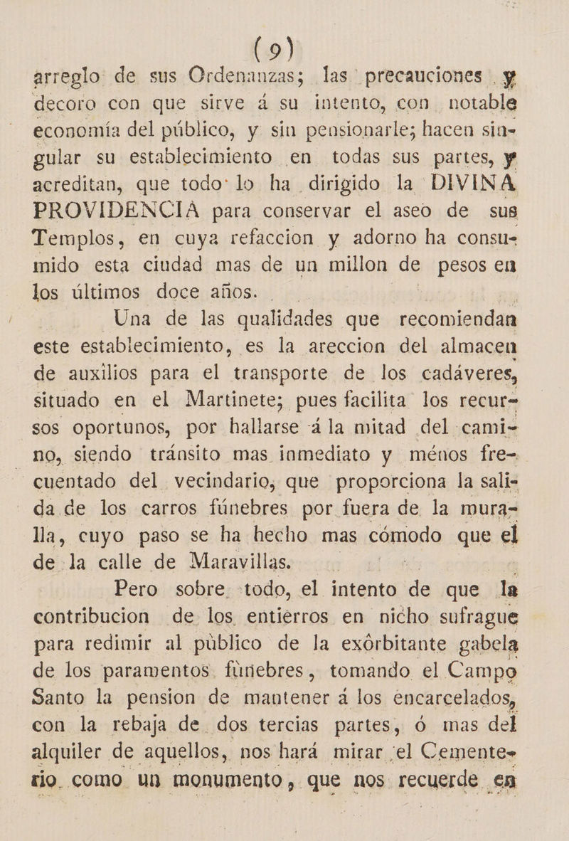 arreglo de sus Ordenanzas; las precauciones . y decoro con que sirve 2 su intento, con. notable economía del público, y sin pensionarle; hacen sid= gular su establecimiento en todas sus partes, y acreditan, que todo: lo. ha dirigido la DIVINA PROVIDENCIA para conservar el aseo de sus Templos, en cuya refaccion y adorno ha consu- mido esta ciudad mas de un millon de pesos € los últimos doce años. | Una de las qualidades que pta dd Kio este establecimiento, es la areccion del almacen de auxilios para el transporte de los cadáveres, situado en el Martinete; pues facilita los recur- sos oportunos, por hallarse á la mitad del cami- no, siendo tránsito mas inmediato y ménos fre= - cuentado del vecindario, que proporciona la sali- - da de los carros fúnebres por fuera de la mura- lla, cuyo paso se ha hecho mas cómodo que el de la calle de Maravillas. Pero sobre. todo, el intento de que la contribucion de los entierros en nicho sufrague para redimir al público de la exórbitante gabela de los paramentos. fúnebres, tomando el Campo Santo la pension de mantener á los encarcelados, con la rebaja de dos tercias partes, Ó mas del alquiler de aquellos, nos hará mirar ¡el Cemente» rio. como. un monumento, que nos. recuerde. en