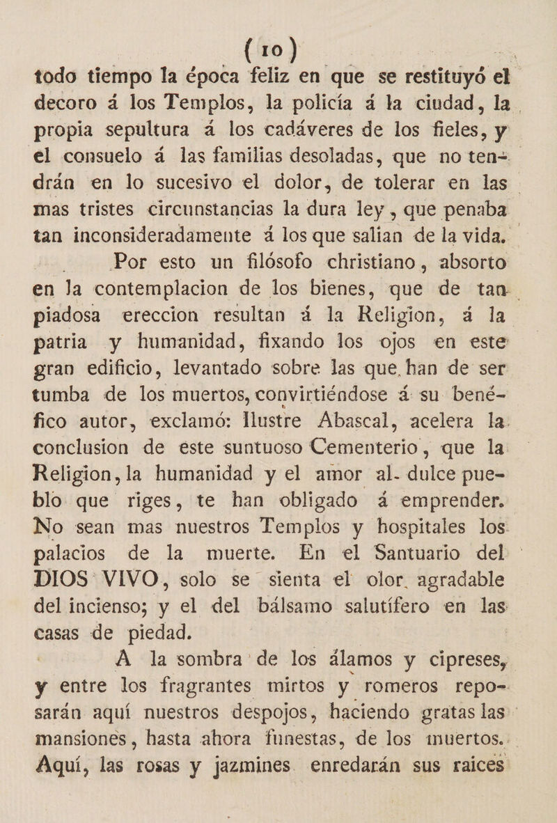 todo tiempo la época feliz en que se robado a decoro á¿ los Templos, la policía á la ciudad, la propia sepultura a los cadáveres de los fieles, y el consuelo á las familias desoladas, que no ten= drán en lo sucesivo el dolor, de colbras en las mas tristes circunstancias la dura ley , que penaba. tan inconsideradamente á los que salian de la vida. | | Por esto un filósofo christiano , absorto en la contemplacion de los bienes, que de tan piadosa ereccion resultan 4 la Religion, á la patria y humanidad, fixando los ojos en este gran edificio, levantado sobre las que, han de ser tumba de los muertos, convirtiéndose 4 su bené-= fico autor, exclamó: lustre Abascal, acelera la. conclusion de este suntuoso Cementerio, que la Religion, la humanidad y el amor al. dulce pue- blo que riges, te han obligado á emprender. No sean mas nuestros Templos y hospitales los: palacios de la muerte. En el Santuario del DIOS VIVO, solo se sienta el olor. agradable del incienso; y el del bálsamo salutífero en las casas de piedad. ] A la sombra de los álamos y cipreses, y entre los fragrantes mirtos y romeros repo= sarán aquí nuestros despojos, haciendo gratas las: mansiones, hasta ahora funestas, de los muertos... Aquí, las rosas y jazmines enredarán sus raices