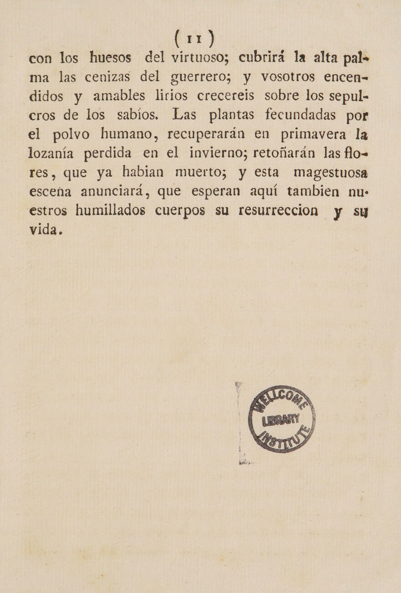 con los huesos del virtuoso; cubrira la alta pal» ma las cenizas del guerrero; y vosotros encen- didos y amables lirios crecereis sobre los sepul- cros de los sabios. Las plantas fecundadas por el polvo humano, recuperarán en primavera la lozanía perdida en el invierno; retoñarán las flo-= res, que ya habian muerto; y esta magestuosa escena anunciará, que esperan aquí tambien nu: estros humillados cuerpos su resurreccion y sy vida. 