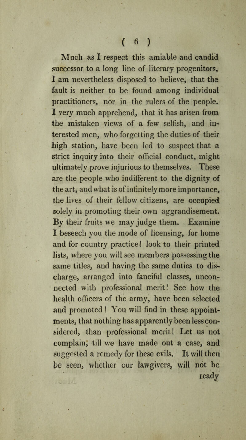 Mach as I respect this amiable and candid successor to a long line of literary progenitors, I am nevertheless disposed to believe, that the fault is neither to be found among individual practitioners, nor in the rulers of the people. I very much apprehend, that it has arisen from the mistaken views of a few selfish, and in- terested men, who forgetting the duties of their high station, have been led to suspect that a strict inquiry into their official conduct, might ultimately prove injurious to themselves. These are the people who indifferent to the dignity of the art, and what is of infinitely more importance, the lives of their fellow citizens, are occupied solely in promoting their own aggrandisement. By their fruits we may judge them. Examine I beseech you the mode of licensing, for home and for country practice! look to their printed lists, where you will see members possessing the same titles, and having the same duties to dis- charge, arranged into fanciful classes, uncon- nected with professional merit! See how the health officers of the army, have been selected and promoted ! You will find in these appoint- ments, that nothing has apparently been less con- sidered, than professional merit! Let us not complain, till we have made out a case, and suggested a remedy for these evils. It will then he seen, whether our lawgivers, will not be ready