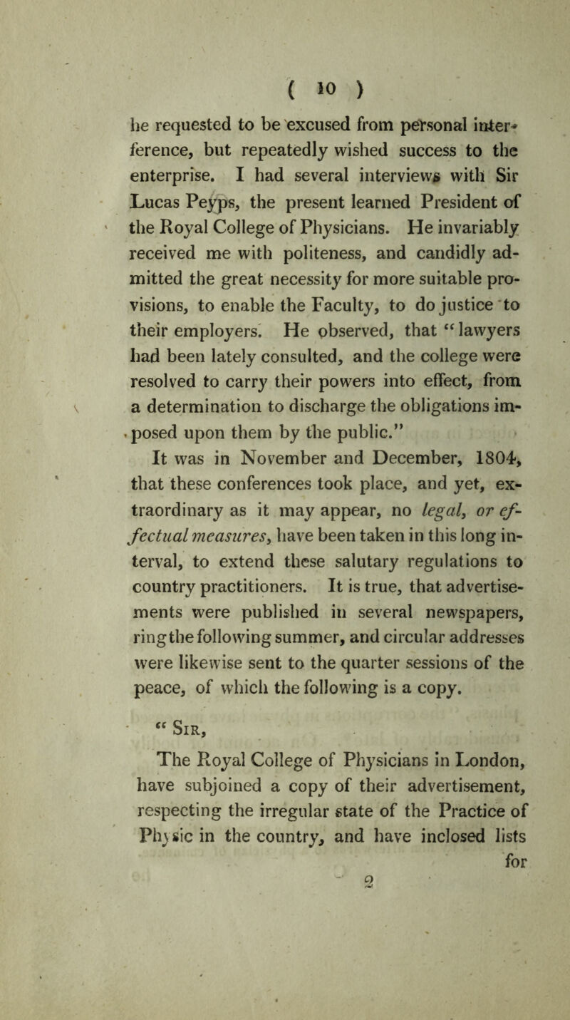 he requested to be excused from personal inter* ference, but repeatedly wished success to the enterprise. I had several interviews with Sir Lucas Peyps, the present learned President of the Royal College of Physicians. He invariably received me with politeness, and candidly ad- mitted the great necessity for more suitable pro- visions, to enable the Faculty, to do justice to their employers. He observed, that “ lawyers had been lately consulted, and the college were resolved to carry their powers into effect, from a determination to discharge the obligations im- posed upon them by the public.” It was in November and December, 1804, that these conferences took place, and yet, ex- traordinary as it may appear, no legal, or ef- fectual measures, have been taken in this long in- terval, to extend these salutary regulations to country practitioners. It is true, that advertise- ments were published in several newspapers, ring the following summer, and circular addresses were likewise sent to the quarter sessions of the peace, of which the following is a copy. “ Sir, The Royal College of Physicians in London, have subjoined a copy of their advertisement, respecting the irregular state of the Practice of Phasic in the country, and have inclosed lists for cy