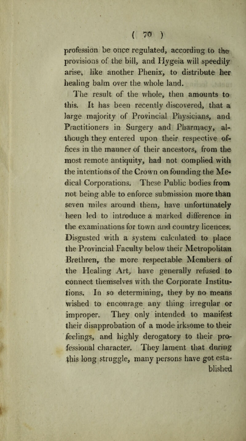 profession be once regulated, according to the provisions of the bill, and Hygeia will speedily arise, like another Phenix, to distribute her healing balm over the whole land. The result of the whole, then amounts to this. It has been recently discovered, that a large majority of Provincial Physicians, and Practitioners in Surgery and Pharmacy, al- though they entered upon their respective of- fices in the manner of their ancestors, from the most remote antiquity, had not complied with the intentions of the Crown on founding the Me- dical Corporations. These Public bodies from not being able to enforce submission more than seven miles around them, have unfortunately been led to introduce a marked difference in the examinations for town and country licences. Disgusted with a system calculated to place the Provincial Faculty below their Metropolitan Brethren, the more respectable Members of the Healing Art, have generally refused to connect themselves with the Corporate Institu- tions. In so determining, they by no means wished to encourage any thing irregular or improper. They only intended to manifest their disapprobation of a mode irksome to their feelings, and highly derogatory to their pro- fessional character. They lament that during this long struggle, many persons have got esta- blished