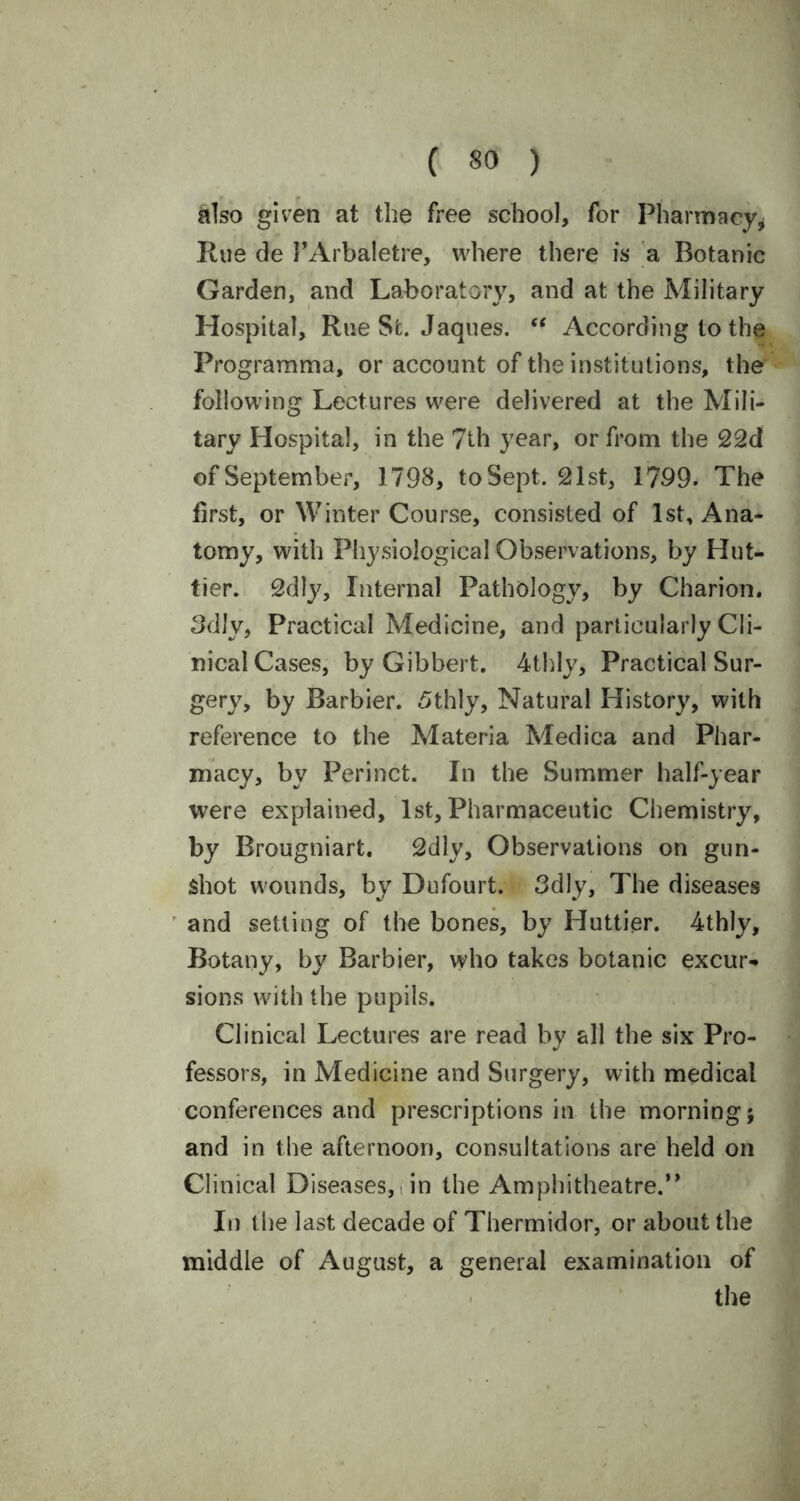 also given at the free school, for Pharmacy* Hue de PArbaletre, where there is a Botanic Garden, and Laboratory, and at the Military Hospital, Rue St. Jaques. “ According to the Programma, or account of the institutions, the following Lectures were delivered at the Mili- tary Hospital, in the 7th year, or from the 22d of September, 1798, to Sept. 21st, 1799. The first, or Winter Course, consisted of 1st, Ana- tomy, with Physiological Observations, by Hut- tier. 2dly, Internal Pathology, by Charion. 3dly, Practical Medicine, and particularly Cli- nical Cases, by Gibbert. 4thly, Practical Sur- gery, by Barbier. 5thly, Natural History, with reference to the Materia Medica and Phar- macy, by Peri net. In the Summer half-year were explained, 1st, Pharmaceutic Chemistry, by Brougniart. 2dly, Observations on gun- shot wounds, by Dufourt. 3dly, The diseases and setting of the bones, by Huttier. 4thly, Botany, by Barbier, who takes botanic excur* sions with the pupils. Clinical Lectures are read by all the six Pro- fessors, in Medicine and Surgery, with medical conferences and prescriptions in the morning; and in the afternoon, consultations are held on Clinical Diseases, in the Amphitheatre.” In the last decade of Thermidor, or about the middle of August, a general examination of the