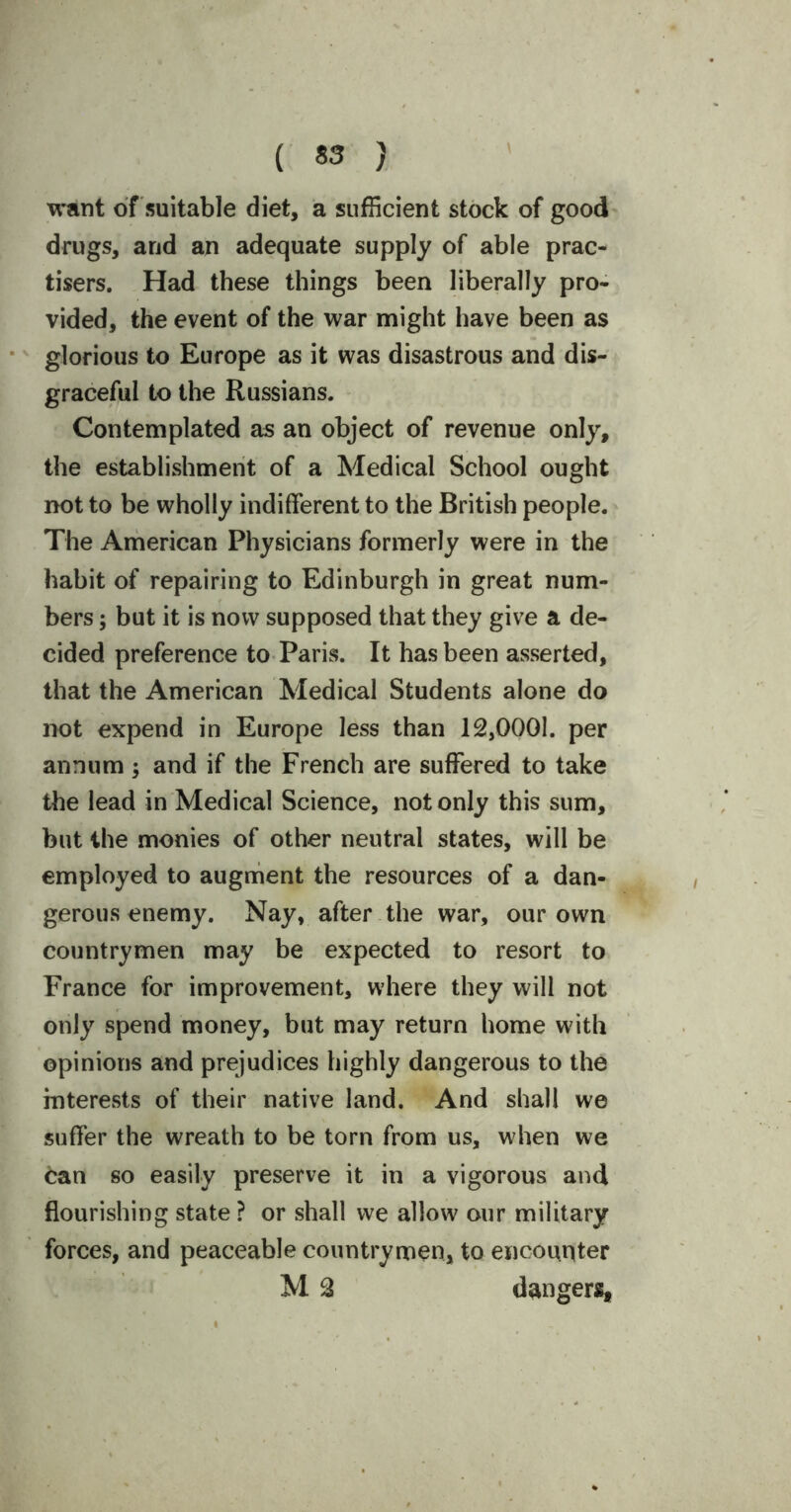 want of suitable diet, a sufficient stock of good drugs, and an adequate supply of able prac- tises. Had these things been liberally pro- vided, the event of the war might have been as glorious to Europe as it was disastrous and dis- graceful to the Russians. Contemplated as an object of revenue only, the establishment of a Medical School ought not to be wholly indifferent to the British people. The American Physicians formerly were in the habit of repairing to Edinburgh in great num- bers ; but it is now supposed that they give a de- cided preference to Paris. It has been asserted, that the American Medical Students alone do not expend in Europe less than 12,0001. per annum; and if the French are suffered to take the lead in Medical Science, not only this sum, but the monies of other neutral states, will be employed to augment the resources of a dan- gerous enemy. Nay, after the war, our own countrymen may be expected to resort to France for improvement, where they will not only spend money, but may return home with opinions and prejudices highly dangerous to the interests of their native land. And shall we suffer the wreath to be torn from us, when we can so easily preserve it in a vigorous and flourishing state ? or shall we allow our military forces, and peaceable countrymen, to encounter M 2 dangers.