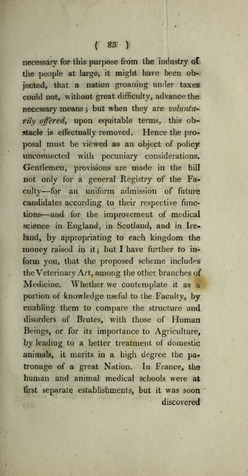 necessary for this purpose from the industry of the people at large, it might have been ob- jected, that a nation groaning under taxes could not, without great difficulty, advance the necessary means; but when they are volunta- rily offered, upon equitable terms, this ob- stacle is effectually removed. Hence the pro- posal must be viewed as an object of policy unconnected with pecuniary considerations. Gentlemen, provisions are made in the bill not only for a general Registry of the Fa- culty—for an uniform admission of future candidates according to their respective func- tions—and for the improvement of medical science in England, in Scotland, and in Ire- land, by appropriating to each kingdom the money raised in it; but I have further to in- form you, that the proposed scheme includes the Veterinary Art, among the other branches of Medicine. Whether we contemplate it as a portion of knowledge useful to the Faculty, by enabling them to compare the structure and disorders of Brutes, with those of Human Beings, or for its importance to Agriculture, by leading to a better treatment of domestic animals, it merits in a high degree the pa- tronage of a great Nation. In France, the human and animal medical schools were at first separate establishments, but it was soon discovered