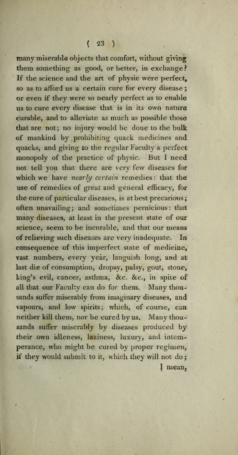 many miserable objects that comfort, without giving them something as good, or better, in exchange ? If the science and the art of physic were perfect, so as to afford us a certain cure for every disease; or even if they were so nearly perfect as to enable us to cure every disease that is in its own nature curable, and to alleviate as much as possible those that are not; no injury would be done to the bulk of mankind by prohibiting quack medicines and quacks, and giving to the regular Faculty a perfect monopoly of the practice of physic. But I need not tell you that there are very few diseases for which we have nearly certain remedies: that the use of remedies of great and general efficacy, for the cure of particular diseases, is at best precarious; often unavailing; and sometimes pernicious: that many diseases, at least in the present state of our science, seem to be incurable, and that our means of relieving such diseases are very inadequate. In consequence of this imperfect state of medicine, vast numbers, every year, languish long, and at last die of consumption, dropsy, palsy, gout, stone, king’s evil, cancer, asthma, &c. &c., in spite of all that our Faculty can do for them. Many thou- sands suffer miserably from imaginary diseases, and vapours, and low spirits; which, of course, can neither kill them, nor be cured by us. Many thou- sands suffer miserably by diseases produced by their own idleness, laziness, luxury, and intem- perance, who might be cured by proper regimen, if they would submit to it, which they will not do; \ mean3